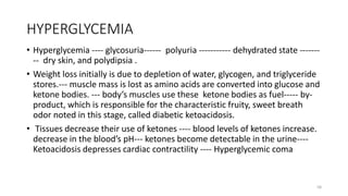 HYPERGLYCEMIA
• Hyperglycemia ---- glycosuria------ polyuria ----------- dehydrated state -------
-- dry skin, and polydipsia .
• Weight loss initially is due to depletion of water, glycogen, and triglyceride
stores.--- muscle mass is lost as amino acids are converted into glucose and
ketone bodies. --- body’s muscles use these ketone bodies as fuel----- by-
product, which is responsible for the characteristic fruity, sweet breath
odor noted in this stage, called diabetic ketoacidosis.
• Tissues decrease their use of ketones ---- blood levels of ketones increase.
decrease in the blood’s pH--- ketones become detectable in the urine----
Ketoacidosis depresses cardiac contractility ---- Hyperglycemic coma
58
 
