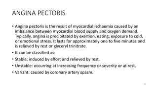 ANGINA PECTORIS
• Angina pectoris is the result of myocardial ischaemia caused by an
imbalance between myocardial blood supply and oxygen demand.
Typically, angina is precipitated by exertion, eating, exposure to cold,
or emotional stress. It lasts for approximately one to five minutes and
is relieved by rest or glyceryl trinitrate.
• It can be classified as:
• Stable: induced by effort and relieved by rest.
• Unstable: occurring at increasing frequency or severity or at rest.
• Variant: caused by coronary artery spasm.
60
 