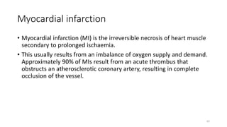 Myocardial infarction
• Myocardial infarction (MI) is the irreversible necrosis of heart muscle
secondary to prolonged ischaemia.
• This usually results from an imbalance of oxygen supply and demand.
Approximately 90% of MIs result from an acute thrombus that
obstructs an atherosclerotic coronary artery, resulting in complete
occlusion of the vessel.
62
 