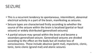 SEIZURE
• This is a recurrent tendency to spontaneous, intermittent, abnormal
electrical activity in a part of the brain, manifesting as seizures.
• Seizure types are characterised firstly according to whether the
source of the seizure within the brain is localised (partial or focal
seizure) or widely distributed (generalised seizures)
• A partial seizure may spread within the brain and become a
secondary generalised seizure. Generalised seizures are divided
according to the effect on the body but all involve loss of
consciousness. These include absence (petit mal), myoclonic, clonic,
tonic, tonic-clonic (grand mal) and atonic seizures
64
 