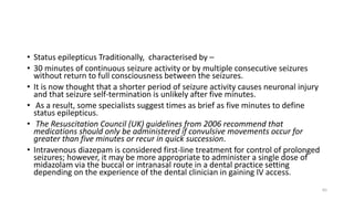 • Status epilepticus Traditionally, characterised by –
• 30 minutes of continuous seizure activity or by multiple consecutive seizures
without return to full consciousness between the seizures.
• It is now thought that a shorter period of seizure activity causes neuronal injury
and that seizure self-termination is unlikely after five minutes.
• As a result, some specialists suggest times as brief as five minutes to define
status epilepticus.
• The Resuscitation Council (UK) guidelines from 2006 recommend that
medications should only be administered if convulsive movements occur for
greater than five minutes or recur in quick succession.
• Intravenous diazepam is considered first-line treatment for control of prolonged
seizures; however, it may be more appropriate to administer a single dose of
midazolam via the buccal or intranasal route in a dental practice setting
depending on the experience of the dental clinician in gaining IV access.
65
 