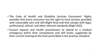 • The Code of Health and Disability Services Consumers’ Rights
provides that every consumer has the right to have services provided
with reasonable care and skill (Right 4(1)) and that comply with legal,
professional, ethical, and other relevant standards (Right 4(2)).
• Council expects oral health practitioners to attend to a medical
emergency within their competence and skill levels, supported by
their current training to the level prescribed in the practice standard.
6
 