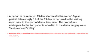 • Atherton et al. reported 13 dental office deaths over a 10-year
period. Interestingly, 11 of the 13 deaths occurred in the waiting
room prior to the start of dental treatment. The procedures
undergone by the two patients who died in the dental surgery were
‘dentures’ and ‘scaling’.
• Atherton, G.J., McCaul, J.A., Williams, S.A. Medical emergencies in general dental practice in Great Britain. Part 1: their prevalence over a 10-year period. Br Dent
J 1999; 186: 72-79.
68
 