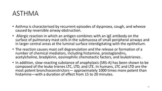 ASTHMA
• Asthma is characterised by recurrent episodes of dyspnoea, cough, and wheeze
caused by reversible airway obstruction.
• Allergic reaction in which an antigen combines with an IgE antibody on the
surface of pulmonary mast cells in the submucosa of small peripheral airways and
in larger central areas at the luminal surface interdigitating with the epithelium.
• The reaction causes mast cell degranulation and the release or formation of a
number of chemical mediators, including histamine, prostaglandins,
acetylcholine, bradykinin, eosinophilic chemotactic factors, and leukotrienes .
• In addition, slow-reacting substance of anaphylaxis (SRS-A) has been shown to be
composed of the leuko trienes LTC, LTD, and LTE. In humans, LTC and LTD are the
most potent bronchoconstrictors— approximately 1000 times more potent than
histamine—with a duration of effect from 15 to 20 minutes.
69
 