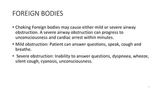 FOREIGN BODIES
• Choking Foreign bodies may cause either mild or severe airway
obstruction. A severe airway obstruction can progress to
unconsciousness and cardiac arrest within minutes.
• Mild obstruction: Patient can answer questions, speak, cough and
breathe.
• Severe obstruction: Inability to answer questions, dyspnoea, wheeze,
silent cough, cyanosis, unconsciousness.
71
 