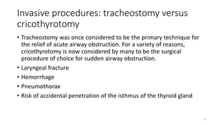Invasive procedures: tracheostomy versus
cricothyrotomy
• Tracheostomy was once considered to be the primary technique for
the relief of acute airway obstruction. For a variety of reasons,
cricothyrotomy is now considered by many to be the surgical
procedure of choice for sudden airway obstruction.
• Laryngeal fracture
• Hemorrhage
• Pneumothorax
• Risk of accidental penetration of the isthmus of the thyroid gland
73
 