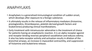 ANAPHYLAXIS
• Anaphylaxis is a generalised immunological condition of sudden onset,
which develops after exposure to a foreign substance.
• It ultimately results in the release of inflammatory mediators (histamine,
prostaglandins, thromboxanes, platelet-derived growth factors and
leukotrienes) producing clinical manifestations.
• Early treatment with intramuscular adrenaline is the treatment of choice
for patients having an anaphylactic reaction. It is an alpha receptor agonist
and receptor binding reverses peripheral vasodilation and reduces edema.
It also has beta-receptor activity and activation results in dilation of the
bronchial airways, an increase in myocardial contractility, and suppression
of histamine and leukotriene release.
75
 