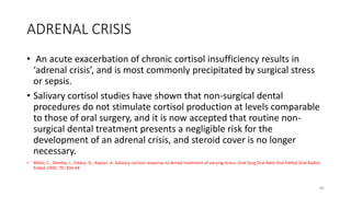 ADRENAL CRISIS
• An acute exacerbation of chronic cortisol insufficiency results in
‘adrenal crisis’, and is most commonly precipitated by surgical stress
or sepsis.
• Salivary cortisol studies have shown that non-surgical dental
procedures do not stimulate cortisol production at levels comparable
to those of oral surgery, and it is now accepted that routine non-
surgical dental treatment presents a negligible risk for the
development of an adrenal crisis, and steroid cover is no longer
necessary.
• Miller, C., Dembo, J., Falace, D., Kaplan, A. Salivary cortisol response to dental treatment of varying stress. Oral Surg Oral Med Oral Pathol Oral Radiol
Endod 1995; 79: 436-44
80
 