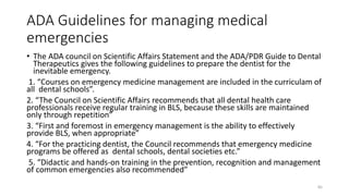 ADA Guidelines for managing medical
emergencies
• The ADA council on Scientific Affairs Statement and the ADA/PDR Guide to Dental
Therapeutics gives the following guidelines to prepare the dentist for the
inevitable emergency.
1. “Courses on emergency medicine management are included in the curriculam of
all dental schools”.
2. “The Council on Scientific Affairs recommends that all dental health care
professionals receive regular training in BLS, because these skills are maintained
only through repetition”
3. “First and foremost in emergency management is the ability to effectively
provide BLS, when appropriate”
4. “For the practicing dentist, the Council recommends that emergency medicine
programs be offered as dental schools, dental societies etc.”
5. “Didactic and hands-on training in the prevention, recognition and management
of common emergencies also recommended”
85
 