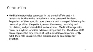 Conclusion
• Medical emergencies can occur in the dental office, and it is
important for the entire dental team to be prepared for them.
Regardless of their specific type, they are best managed following this
protocol: position the patient; assess the airway, breathing and
circulation; and provide definitive treatment. Medical Emergencies
can arise anytime, and it is extremely important that the dental staff
can recognize the emergence of such a situation and competently
fulfill their role in assisting the clinician during an emergency
situation.
87
 