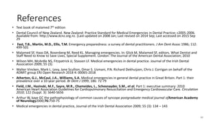 References
• Text book of malamed 7th edition
• Dental Council of New Zealand. New Zealand: Practice Standard for Medical Emergencies in Dental Practice; c2005-2006.
Available from: http://www.dcnz.org.nz. [Last updated on 2008 Jan; Last revised on 2014 Sep; Last accessed on 2015 Sep
29
• Fast, T.B., Martin, M.D., Ellis, T.M. Emergency preparedness: a survey of dental practitioners. J Am Dent Assoc 1986; 112:
499-501
• Malamed SF, Haas DA, Rosenberg M, Reed KL. Managing emergencies. In: Glick M, Malamed SF, editors. What Dentist and
Staff Need to Know to Save Lives, Special Supplement. London: The Journal of the American Dental Association; 2010
• Wilson MH, McArdle NS, Fitzpatrick JJ, Stassen LF. Medical emergencies in dental practice. Journal of the Irish Dental
Association 2009; 55 (3):
• Walter Vincken, Mark L. Levy, Jane Scullion, Omar S. Usmani, P.N. Richard Dekhuijzen, Chris J. Corrigan on behalf of the
ADMIT group ERJ Open Research 2018 4: 00065-2018
• Atherton, G.J., McCaul, J.A., Williams, S.A. Medical emergencies in general dental practice in Great Britain. Part 1: their
prevalence over a 10-year period. Br Dent J 1999; 186: 72-79
• Field, J.M., Hazinski, M.F., Sayre, M.R., Chameides, L., Schexnayder, S.M., et al. Part 1: executive summary: 2010
American Heart Association Guidelines for Cardiopulmonary Resuscitation and Emergency Cardiovascular Care. Circulation
2010; 122 (Suppl. 3): S640-S656
• Arthur W, kaye GC the pathophysiology of common causes of syncope postgraduate medical journal ofAmerican Academy
of Neurology2000;76:750-75
• Medical emergencies in dental practice, Journal of the Irish Dental Association 2009; 55 (3): 134 – 143
88
 