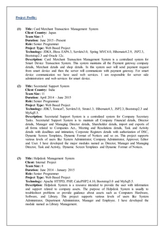 Project Profile:
(1) Title: Card Merchant Transaction Management System
Client Country: Japan
Team Size: 5
Duration: June 2015 - Present
Role: Senior Programmer
Project Type: Web Based Project
Technology: JDK8, JBoss EAP6.3, Servlets3.0, Spring MVC4.0, Hibernate4.2.9, JSP2.3,
Bootstrap2.3 and Oracle 12c.
Description: Card Merchant Transaction Management System is a centralized system for
Smart Device Transaction System. This system maintains all the Payment gateway company
details, Merchant details and shop details. In this system user will send payment request
from smart device and then the server will communicate with payment gateway. For smart
device communication we have used web services. I am responsible for server side
administration and web services for smart device.
(2) Title: Secretarial Support System
Client Country: India
Team Size: 11
Duration: April 2014 – June 2015
Role: Senior Programmer
Project Type: Web Based Project
Technology: JDK7, Tomcat7, Servlets3.0, Struts1.3, Hibernate4.3, JSP2.3, Bootstrap2.3 and
MySql5.5.
Description: Secretarial Support System is a centralized system for Company Secretary
Tasks. Secretarial Support System is to maintain all Company Financial details, Director
details, Manager and Managing Director details, Shareholder details, import and exports of
all forms related to Companies Act., Meeting and Resolutions details, Task and Activity
details with deadlines and intimation, Corporate Registers details with authorization of DSC,
Dynamic Screen Templates, Dynamic Format of Notices and so on. This project supports
various levels of users like System Administrator, Company Administrator, Approver, Editor
and User. I have developed the major modules named as Director, Manager and Managing
Director, Task and Activity, Dynamic Screen Templates and Dynamic Format of Notices.
(3) Title: Helpdesk Management System
Client: Internal Project
Team Size: 8
Duration: June 2014 – January 2015
Role: Senior Programmer
Project Type: Web Based Project
Technology: Apache HTTPD, PHP, CakePHP2.4.10, Bootstrap3.0 and MySql5.5.
Description: Helpdesk System is a resource intended to provide the user with information
and support related to company assets. The purpose of Helpdesk System is usually to
troubleshoot problems or provide guidance about assets such as Computers Hardware,
Software, and Library. This project supports various levels of users like System
Administrator, Department Administrator, Manager and Employee. I have developed the
module named as Library Management.
 
