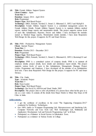 (4) Title: Female Athletes Support System
Client Country: Japan
Team Size: 8
Duration: January 2014 – April 2014
Role: Programmer
Project Type: Web Based Project
Technology: JDK6, Tomcat6, Servlets2.3, Struts1.3, Hibernate3.5, JSP2.3 and MySql5.0.
Description: Female Athletes Support System is a centralized management system for
Female Athletes Details. Female Athletes Support System is to maintain Athletes medical
reports, medical Image reports and menstruation details. This project supports various levels
of users like Administrator, Reporter, Doctor and Athlete. I have developed the modules
named as Medical Image reports, Menstruation details modules. I have done Responsive
Web Design for this project. It supports for PC and Smart Devices.
(5) Title: PMS – Productivity Management System
Client: Internal Project
Team Size: 3
Duration: October 2013 – December 2013
Role: Programmer
Project Type: Web Based Project
Technology: JDK6, Tomcat6, Servlets2.3, Struts2.3, Hibernate4.0, JSP2.3, Bootstrap2.0 and
MySql5.0.
Description: PMS is a centralized system of company details. PMS is to maintain all
employee details, project details, leave details and attendance report details. This project
supports various levels of users to like Administrator, Management, Manager, Project
Leader, Programmer and Employee. I have developed all the modules of an Administrator
level user. I have done Responsive Web Design for this project. It supports for PC and Smart
Devices.
(6) Title: City Guide
Type: Academic Project
Team Size: 5
Role: Team Leader
Project Type: Web Based Project
Technology: Dot Net (C#), ASP.Net and Visual Studio 2005
Description: This project aims to solve all problems of a person faces when he/she goes to a
city as a new visitor. It contains all the details from Major Hotels to Minor Bus Stops of All
Cities in India.
Achievements:
 I got the certificate of excellence in the event “The Engineering Champions-2012”
conducted by Symbiosys Technologies.
 Got 100% marks in “Computer Programming Lab, Microprocessors and Interfacing Lab,
Computer Networks and Case Tools Lab, Web Technologies Lab, Multimedia and
Application Development Lab and Network Programming Lab” in B.Tech.
 Participated as a Volunteer in Social Service in Srikakulam Town.
 Participated as a volunteer in Various Events in College.
 