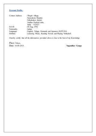 Personal Profile:
Contact Address : Thogiri village,
Saravakota Mandal,
Srikakulam district,
Andhra Pradesh state,
India – 532427
D.O.B : 04 Aug, 1992
Nationality : Indian
Languages : English, Telugu, Kannada and Japanese (JLPT-N4)
Hobbies : Listening Music, Reading Novels and Playing Volleyball.
I hereby certify that all the information provided above is true to the best of my Knowledge.
Place: Tokyo,
Date: 10-08-2015. Yugandhar Gangu
 