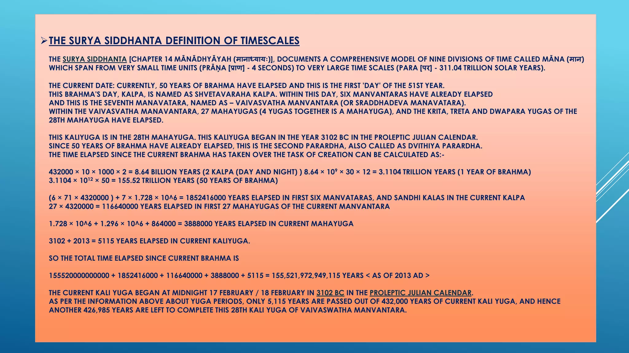 THE SURYA SIDDHANTADEFINITION OF TIMESCALESTHE SURYA SIDDHANTA[CHAPTER 14 MĀNĀDHYĀYAH (मानाध्यायः)], DOCUMENTS A COMPREHENSIVE MODEL OF NINE DIVISIONS OF TIME CALLED MĀNA (मान) WHICH SPAN FROM VERY SMALL TIME UNITS (PRĀŅA [प्राण] -4 SECONDS) TO VERY LARGE TIME SCALES (PARA [पर] -311.04 TRILLION SOLAR YEARS). THE CURRENT DATE: CURRENTLY, 50 YEARS OF BRAHMA HAVE ELAPSED AND THIS IS THE FIRST 'DAY' OF THE 51ST YEAR. THIS BRAHMA'S DAY, KALPA, IS NAMED AS SHVETAVARAHA KALPA. WITHINTHIS DAY, SIX MANVANTARAS HAVE ALREADY ELAPSEDAND THIS IS THE SEVENTH MANAVATARA, NAMED AS –VAIVASVATHA MANVANTARA (OR SRADDHADEVA MANAVATARA). WITHIN THE VAIVASVATHA MANAVANTARA, 27 MAHAYUGAS (4 YUGAS TOGETHER IS A MAHAYUGA), AND THE KRITA, TRETA AND DWAPARA YUGAS OF THE 28TH MAHAYUGA HAVE ELAPSED. THIS KALIYUGA IS IN THE 28TH MAHAYUGA. THIS KALIYUGA BEGAN IN THE YEAR 3102 BC IN THE PROLEPTIC JULIAN CALENDAR. SINCE 50 YEARS OF BRAHMA HAVE ALREADY ELAPSED, THIS IS THE SECOND PARARDHA, ALSO CALLED AS DVITHIYA PARARDHA. THE TIME ELAPSED SINCE THE CURRENT BRAHMA HAS TAKEN OVER THE TASK OF CREATION CAN BE CALCULATED AS:- 432000 ×10 ×1000 ×2 = 8.64 BILLION YEARS (2 KALPA(DAY AND NIGHT) ) 8.64 ×109×30 ×12 = 3.1104 TRILLION YEARS (1 YEAR OF BRAHMA) 3.1104 ×1012×50 = 155.52 TRILLION YEARS (50 YEARS OF BRAHMA) (6 ×71 ×4320000 ) + 7 ×1.728 ×10^6 = 1852416000 YEARS ELAPSED IN FIRST SIX MANVATARAS, AND SANDHIKALASIN THE CURRENT KALPA27 ×4320000 = 116640000 YEARS ELAPSED IN FIRST 27 MAHAYUGASOF THE CURRENT MANVANTARA1.728 ×10^6 + 1.296 ×10^6 + 864000 = 3888000 YEARS ELAPSED IN CURRENT MAHAYUGA3102 + 2013 = 5115 YEARS ELAPSED IN CURRENT KALIYUGA. SO THE TOTAL TIME ELAPSED SINCE CURRENT BRAHMA IS155520000000000 + 1852416000 + 116640000 + 3888000 + 5115 = 155,521,972,949,115 YEARS < AS OF 2013 AD > THE CURRENT KALI YUGA BEGAN AT MIDNIGHT 17 FEBRUARY / 18 FEBRUARY IN 3102 BCIN THE PROLEPTICJULIAN CALENDAR. AS PER THE INFORMATION ABOVE ABOUT YUGA PERIODS, ONLY 5,115 YEARS ARE PASSED OUT OF 432,000 YEARS OF CURRENT KALI YUGA, AND HENCE ANOTHER 426,985 YEARS ARE LEFT TO COMPLETE THIS 28TH KALI YUGA OF VAIVASWATHAMANVANTARA.  