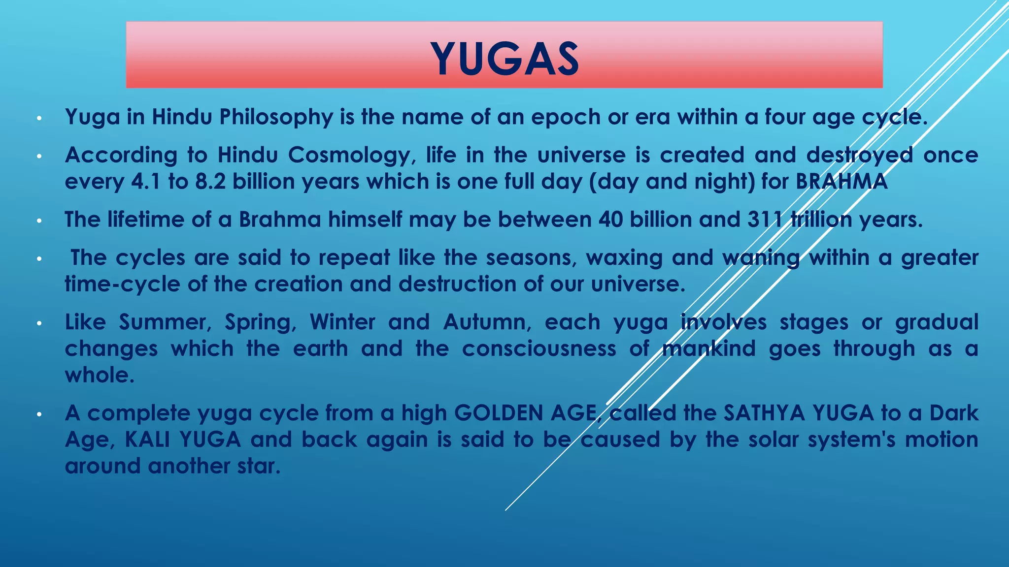 YUGAS 
•YugainHinduPhilosophyisthenameofanepochorerawithinafouragecycle. 
•AccordingtoHinduCosmology,lifeintheuniverseiscreatedanddestroyedonceevery4.1to8.2billionyearswhichisonefullday(dayandnight)forBRAHMA 
•ThelifetimeofaBrahmahimselfmaybebetween40billionand311trillionyears. 
•Thecyclesaresaidtorepeatliketheseasons,waxingandwaningwithinagreatertime-cycleofthecreationanddestructionofouruniverse. 
•LikeSummer,Spring,WinterandAutumn,eachyugainvolvesstagesorgradualchangeswhichtheearthandtheconsciousnessofmankindgoesthroughasawhole. 
•AcompleteyugacyclefromahighGOLDENAGE,calledtheSATHYAYUGAtoaDarkAge,KALIYUGAandbackagainissaidtobecausedbythesolarsystem'smotionaroundanotherstar.  