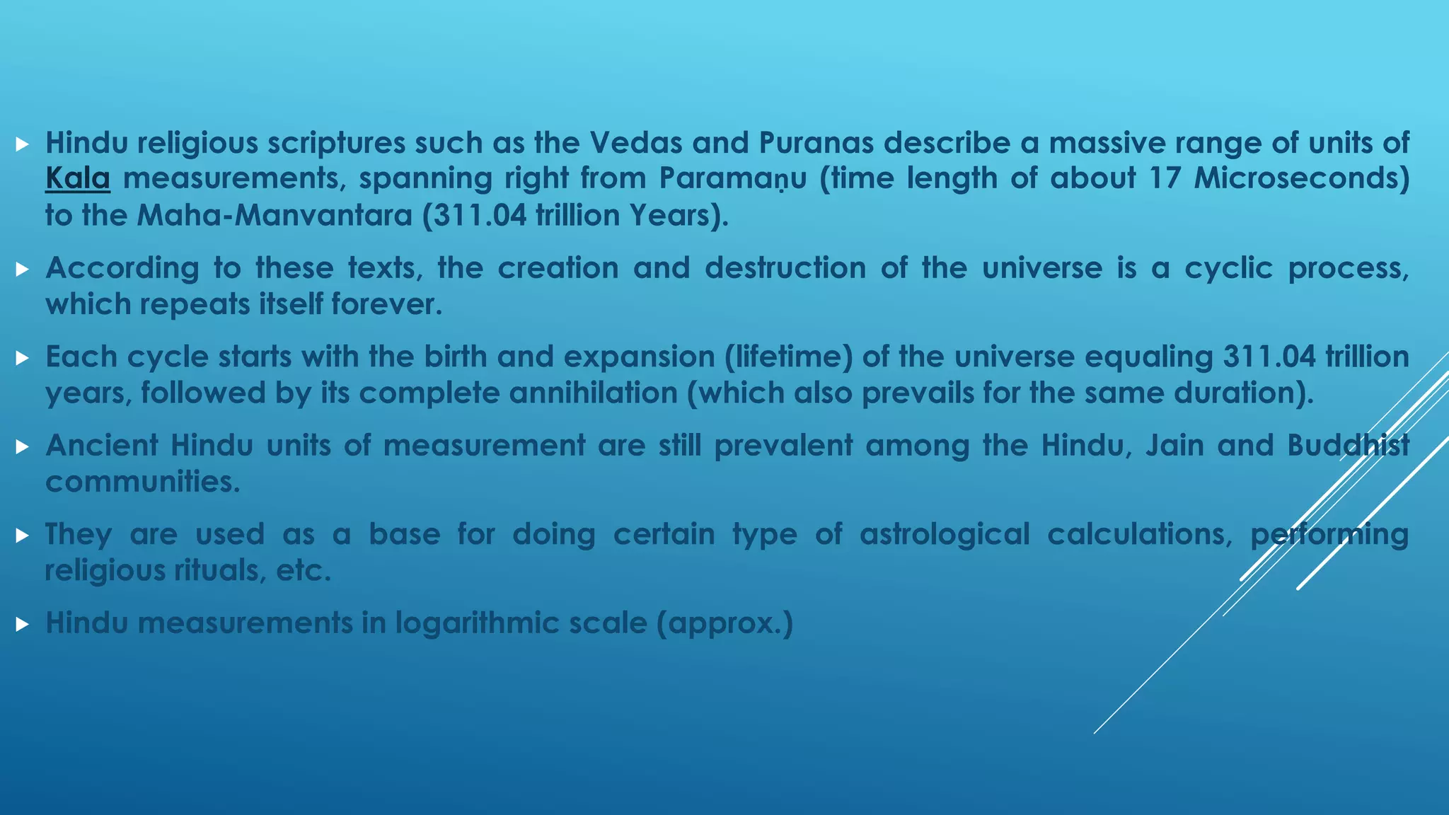 HindureligiousscripturessuchastheVedasandPuranasdescribeamassiverangeofunitsofKalameasurements,spanningrightfromParamaṇu(timelengthofabout17Microseconds) totheMaha-Manvantara(311.04trillionYears). 
Accordingtothesetexts,thecreationanddestructionoftheuniverseisacyclicprocess, whichrepeatsitselfforever. 
Eachcyclestartswiththebirthandexpansion(lifetime)oftheuniverseequaling311.04trillionyears,followedbyitscompleteannihilation(whichalsoprevailsforthesameduration). 
AncientHinduunitsofmeasurementarestillprevalentamongtheHindu,JainandBuddhistcommunities. 
Theyareusedasabasefordoingcertaintypeofastrologicalcalculations,performingreligiousrituals,etc. 
Hindumeasurementsinlogarithmicscale(approx.)  