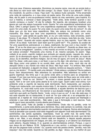 Vem pra casa. Estamos separados. Dormimos na mesma cama, mas ele se enrola todo e
não deixa eu nem tocar nele. Não fala comigo”. Eu disse: “Qual a sua atitude?”. “Ah! Eu
fico insistindo. Eu ponho a mesa. Faço tudo”. Eu estava muito cansada. Tinha encerrado
uma noite de campanha, e o meu corpo só pedia cama. Ela vinha de uma outra cidade.
Mas, ela foi pedir a uma ex-professora minha, dentro do meu seminário, para trazê-la. Eu
ouvi a história, e comecei a fazer perguntas: “Volte atrás, tente lembrar quando o seu
marido começou a mudar”. Aí ela foi voltado. De repente, ela conseguiu localizar uma
época em que ela estava buscando muito. Queria Ter uma experiência sobrenatural com
Deus. Olhe o perigo! Queria Ter uma experiência espetacular. Você fica insistindo: “Eu
quero Ter uma visão. Eu quero Ter uma visão. Eu quero uma coisa fora do comum”. Aí, ela
disse que um dia teve essa experiência. Mas, ela estava me contando como uma
maravilha. Ela disse que teve uma experiência maravilhosa. Ela ouviu um vento:
“uuuuuuuuuu” pela janela do quarto dela, aí viu um vulto branco, todo envolvido, assim
branco. E ela disse: “É o Espírito Santo”. Aí, ela abriu os braços, toda feliz da vida: “entre
Espírito Santo”. Quando ela contou aquela história, aqui no meu espírito, “hum! Não me
cheira”. Aí eu disse: “tudo bem. Quer dizer que foi a partir daí?”. “Foi, pastora. Eu acabei de
Ter uma experiência sobrenatural, e o diabo, retalhando, fez isso com o meu marido”. Eu
disse: “E se eu lhe disse que o que entrou ali foi um demônio?”. Quando eu disse isso, os
olhos dela se arregalaram: “pastora, o meu marido se enrola no lençol do jeito que aquele
ser estava enrolado”. Parecendo uma múmia. E ali, mesmo cansada, fiz assim: “diga,
voltado lá ao ponto, espírito maligno que entraste por aquela janela, naquele dia, assim,
assim. Eu te desmascaro agora. Eu cancelo o convite que te fiz. Eu te rejeito, eu nome de
Jesus. Eu te identifico, demônio maligno. Saí do meu lar agora, em nome de Jesus”. Muito
bem! Eu disse: volte para casa, e vai fazer o que eu lhe digo: não aborreça o seu marido.
Não fique como uma goteira lá no ouvido dele: você não me ama, você não me dá
atenção! Deixe o seu marido nas mãos de Deus. Não faça nada”. Fui embora. Mas tarde
eu passei em Salvador, e alguém me disse: “pastora, lembra-se daquela senhora...”. “Claro
que eu me lembro”. “O marido está uma bênção”. Onde estava o problema? Numa palavra
louca. Sem discernimento. Não adiantava eu aconselhar. Não adiantava eu entrar em
guerra espiritual. Ela tinha que ir ao ponto onde abriu a brecha para se arrepender e
revogar. É por isso que temos que sondar o coração diante de Deus para ver onde está o
meu pecado. “Onde eu caí, Senhor?”. Às vezes, o nosso pecado nada tem a ver com
aquilo. Tem a ver com outra porta aberta lá no outro lugar. Quem sabe você entrou num
ambiente onde o espírito de lascívia está dominando. Num restaurante, por exemplo.
Chega num restaurante, com aquela música toda. E, de repente, um demônio de lascívia o
acompanha. Aí, você está numa outra circunstância, e aquele demônio de lascívia que o
acompanhou, vai influenciá-lo ali. Vai exercer a sua atuação maligna ali, e você cai. Então
você tem que pedir ao Espírito Santo: “onde, como é que eu caí”. A raiz não está aqui. A
raiz está naquele dia no restaurante. E você vai Ter que voltar ali, e se arrepender ali, e
expulsar ali, e rejeitar ali. Você precisa aprender, porque tem que passar por libertação e
entender o que está acontecendo... Não sabe o que é fornicação e nem lascívia. Tudo
aquilo que é sexo pervertido, é porta aberta para Satanás.
Outra porta: Falta de perdão e ressentimento. Onde não há perdão, onde há
ressentimento, a porta está aberta para demônios. Deus está sempre no controle, mas ele
permite que sejamos atormentados quando nós guardamos mágoas. Somos atormentados.
Você já perceber que quando você está magoado com alguém você está atormentado? Os
sentimentos vão sendo açoitados, violentados. Você se sente mal. Se sente triste,
aborrecido, nervoso, impaciente. Você explode com quem está perto de você, que não tem
nada a ver. Mas, a sua situação interior está em desalinho, e depois aquela pequena
mágoa vai se degenerando em mágoa, em ódio, em vingança, e um abismo vai chamando
outro abismo. Aquela tristeza. E aí, quando os atormentadores entram. Porque, o que é
que Jesus diz em Mateus 18:34: “Indignando-se o seu senhor, o entregou aos verdugos
até que lhe pagasse toda a dívida”. Ou, quando você não perdoa direito. “perdôo, mas não
esqueço”. Isso não existe. Quando eu não perdôo, eu digo: “Jesus, eu sou melhor do que
10
 