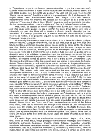 tu. Tu perdoaste os que te crucificaram, mas eu sou melhor do que tu e nunca perdoarei”.
Quantas vezes nós abrimos a nossa própria boca para ser amarrados, dizendo assim: “Eu
não posso perdoar isso. Eu nunca vou perdoar”. Ou você diz isso para você mesmo:
“Nunca vou me perdoar”. Queridos, a mágoa e o ressentimento não é só dos outros não.
Mágoa contra Deus. Ressentimento contra Deus. Mágoa contra nós mesmos.
Ressentimento contra nós mesmos. Há pessoas que não gostam de si, e ainda dizem:
“odeio-me”. Temos que ir atrás e dizer: “Senhor, mostra-me onde eu comecei a me odiar.
Senhor, mostra-me onde eu comecei a rejeitar-me”. Porque, foi aí que Satanás entrou.
Mas, ainda, os pecados de nossos antepassados. Êxodo 20:5: “Não as adorarás,
nem lhes darás culto, porque eu sou o Senhor teu Deus, Deus zeloso, que visito a
iniquidade dos pais dos filhos até a terceira e Quarta geração daqueles que me
aborrecem”. É a herança passando. Até os médicos entendem destas heranças, quando
você vai ao médico, e ele pergunta: “alguém, na sua família tem este tipo de doença?”.
Então você nasceu propenso.
Quando alguém se compromete com ocultismo, toda a forma de idolatria, qualquer
forma de idolatria. Qualquer envolvimento, seja de que área, seja de que nível, seja uma
leitura de mãos, a um lançar de cartas, até ser mãe de santo, ou pai de santo, não importa
que nível. Assistir a uma sessão espírita, expor-se à sua literatura, carregar os seus
amuletos, fazer os sacrifícios, receber passes, ler os horóscopos, ser guiado por esses
horóscopos. Tudo isso é envolvimento com o oculto e tudo isso abre as portas para os
demônios virem, e se instalarem, e oprimirem, pelo que precisamos nos arrepender para
que possa haver uma libertação profunda. Amuletos, falsas curas. Quantos carregam umas
figuinhas, até mesmo fitinhas do Bonfim. Veja o que a Bíblia diz em Deuteronômio 7:24:
“Entregar-te-á também nas mãos dos seus reis para que apague o nome deles de debaixo
do céu. Nenhum homem poderá resistir-te até que os destruas. As imagens de escultura
dos seus deuses queimarás, a prata e o ouro que estão sobre eles, não os cobiçarás, nem
os tomarás para ti para que não te enlaces neles, porque são uma abominação ao Senhor
teu Deus. Não meterás, pois, coisa abominável em tua casa, para que não sejas
amaldiçoado semelhante a ela. De todo a detestarás. De todo a abominarás. Pois é
amaldiçoado”. Você vai Ter que vasculhar o corpo. Você vai Ter que vasculhar sua casa. O
que na sua casa foi consagrado? O que na sua casa é um símbolo? O Senhor está
dizendo que a algo amaldiçoado, que não meta em sua casa, porque você está trazendo
maldição para dentro da sua casa. O Senhor está dizendo que você não deve pensar no
ouro, na prata: “ah! Eu vou vender!”. Como é que você vai vender uma maldição? “Ah! Eu
pego o ouro e vou derreter para fazer um anel”. O Senhor diz: “fora com tudo”. Cada um,
hoje, vai examinar que brinco você tem aí, que anel você tem ai, que pendente você tem aí.
Você vai olhar até para as suas camisetas, o que é que está escrito aí, que símbolo está
aí? Às vezes vamos ministrar libertação a uma pessoa, demônio não quer sair, aí a gente
olha assim, e vai começando a tirar os símbolos, porque, enquanto não tira, não sai. Uma
vez, fomos ministrar a alguém, e nada, e quando abre a blusa, por baixo da blusa, tinha
outra blusa com um capeta. A pessoa tinha até coisas enxertadas de pactos. Aí vem o
demônio. Discos, livros. “Ah! Custou tanto!”. Mas, você continua com aquilo ali. Der Prince
conta como, certa vez no ministério. Der Principe é um homem de Deus conhecido no
mundo todo. Um mestre. Um homem com um ministério de libertação tremendo. Ele,
alguma coisa não estava bem. Um dia ele estava na sala, de repente, a sua atenção é
levada para aquele tapete persa lindo que ele tem na parede. Mas, quando ele vê bem, lá
estava um dragão. Estão aí os símbolos. Muitas vezes são esses amuletos. Estas coisas
são a causa.
Em sétimo lugar, qualquer envolvimento com o ocultismo. Jogos ocultos, cartas,
tarot, leitura de mãos, tábua, deoija, percepção extrasensorial, meditação transcendental,
hipnotismo, astrologia, horóscopo, bruxaria, magia, feitiçaria, macumba, umbanda,
satanismo, tudo o que você pensar na área, todas as seitas, hare-chrishna, seicho-no-ie,
mormonismo, rosa cruz, maçonaria, barnismo (?), litrarismo (?), ciência cristã, todos os
clubes, todas as sociedades que não têm como Cristo, a cruz, e o sangue de Cristo como
11
 