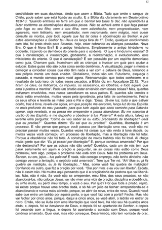 centralidade em suas doutrinas, ainda que usem a Bíblia. Tudo que omite o sangue de
Cristo, pode saber que está ligado ao oculto. E a Bíblia diz claramente em Deuteronônio
18:9-10: “Quando entrares na terra em que o Senhor teu Deus te der, não aprenderás a
fazer conforme as abominações daqueles povos. Não se achará entre ti que faça passar
pelo fogo ao seu filho, nem a sua filha, nem adivinhador, nem prognosticador, nem
agoureiro, nem feiticeiro, nem encantador, nem necromante, nem mágico, nem quem
consulte os mortos, pois todo aquele que faz tal coisa é abominação ao Senhor, e por
estas abominações o Senhor teu Deus os lança fora de ti”. Então, qualquer envolvimento
com isto, foi prato cheio para Satanás, hoje, estar cobrando as alianças passadas. Nova
Era. O que é Nova Era? É o antigo hinduísmo. Simplesmente o antigo hinduísmo no
ocidente, trazendo os demônios do oriente para o ocidente. O que o hinduísmo ensina? O
que é canalização, a visualização, globalismo, a reencarnação, o evolucionismo, este
misticismo do oriente. O que é canalização? É ser possuído por um espírito demoníaco
como guia. Chamam guia. Incentivam até as crianças a invocar um guia para ajudar a
estudar. Estes guias não são outra coisa senão demônios. A visualização, pegar a mente e
começar a conceber coisas que não têm nada a ver com a palavra de Deus, tornando a
sua própria mente um deus criador. Globalismo, todos são um. Futurismo, esqueça o
passado, o mundo começa para você agora. Reencarnação, que todos conhecem, e o
resultado de tudo isso, de todos esses pecados, a Bíblia diz em Apocalipse 22:15: “Fora
ficam os cães, os feiticeiros, os impuros, os assassinos, os idólatras, e todo aquele que
ama e pratica a mentira”. Pode um cristão estar envolvido com essas coisas? Mas, quantos
estiveram envolvidos, mas nunca cancelaram os seus pactos. E, quantos são crentes e
ainda estão envolvidos, muitas vezes pela ignorância, pela falta de conhecimento. Fecha
os seus olhos e levante as mãos para o Pai e diga: “Deus, dá-me luz, tudo o que estiver
oculto, traz à tona, revela-me agora, em que posição me encontro, lança luz do teu Espírito
no mais profundo do meu passado, para que tudo aquilo que abriu caminho para Satanás
operar, seja revelado, e eu possa me arrepender e possa abandonar. Eu me exponho à
unção do teu Espírito, e me disponho a obedecer à tua Palavra!” A esta altura, talvez se
levante uma pergunta: “Como eu vou saber se eu estou precisando de libertação? Será
que eu preciso?” Quantos dizem: “Eu sei que eu preciso!” Queridos, libertação é um
processo. E não pense que porque você passou por libertação uma vez, você não vai
precisar passar muitas vezes. Quantas vezes há coisas que vão vindo à tona depois, ou
muitas vezes você começou um processo de libertação, mas a libertação não foi total.
Porque a obediência não foi total. A construção de novos hábitos não foi total. Aí chega
muita gente que diz: “Eu já passei por libertação!” E, porque continua amarrado? Por que
não deslancha? Por que as coisas não dão certo? Queridos, cada um de nós tem que
parar seriamente em jejum e oração e perguntar, se as coisas não estão como Deus
prometeu, tem algo, porque o problema não está com Deus. Não há problema em Deus.
Senhor, eu oro, jejuo... tua palavra! E nada, não consigo emprego, não tenho dinheiro, não
consigo vencer a tentação, o negócio está amarrado”. Tem que Ter nó. “Ah! Mas eu já fiz
quebra de maldição, eu já fiz libertação...” Mas, como você faz quebra de maldição?
Confiando no outro, que fez a oração por você. “Ore por mim, e eu vou ser liberto”. Escuta,
não é assim não. Há muitos aqui pensando que é a oraçãozinha da pastora que vai libertá-
los. Não, não é não. Se você não se arrepender, meu filho, dos seus pecados, se não
abandoná-los, não colocar Jesus, se não viver uma vida de oração, disciplina e obediência,
eu sinto muito, eu perdi meu tempo, e você o seu. Por que? Por que toda a prisão, repito,
só existe porque houve uma brecha dada, e só há um jeito de fechar: arrependendo-se e
abandonando e nunca mais abrindo, porque, se abrir de novo, entra de novo. Quando você
sabe que entra um ladrão por aquela porta, o que você faz com a porta? Fecha. Mas não
vai fechar por cinco anos, porque, daqui a cinco anos, se você abrir, o ladrão vai entrar de
novo. Então, não se iluda com uma libertação que você teve, há não seu há quantos anos
atrás, e, depois, foi se desviando de Deus, e depois foi se apartando do Senhor, e depois
foi pecando com a língua, e depois foi apartando o coração com Deus, porque você
continua amarrado. Quer orar, mas não consegue. Desanimado, não tem vontade de orar,
12
 