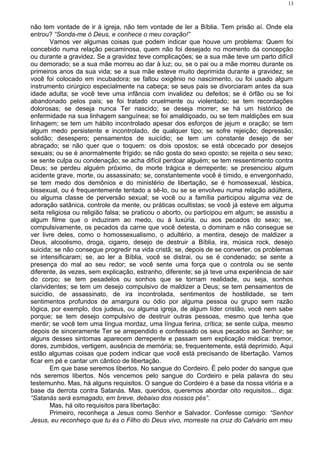 não tem vontade de ir à igreja, não tem vontade de ler a Bíblia. Tem prisão aí. Onde ela
entrou? “Sonda-me ó Deus, e conhece o meu coração!”
Vamos ver algumas coisas que podem indicar que houve um problema: Quem foi
concebido numa relação pecaminosa, quem não foi desejado no momento da concepção
ou durante a gravidez. Se a gravidez teve complicações; se a sua mãe teve um parto difícil
ou demorado; se a sua mãe morreu ao dar à luz; ou, se o pai ou a mãe morreu durante os
primeiros anos da sua vida; se a sua mãe esteve muito deprimida durante a gravidez; se
você foi colocado em incubadora; se faltou oxigênio no nascimento, ou foi usado algum
instrumento cirúrgico especialmente na cabeça; se seus pais se divorciaram antes da sua
idade adulta; se você teve uma infância com invalidez ou defeitos; se é órfão ou se foi
abandonado pelos pais; se foi tratado cruelmente ou violentado; se tem recordações
dolorosas; se deseja nunca Ter nascido; se deseja morrer; se há um histórico de
enfermidade na sua linhagem sanguínea; se foi amaldiçoado, ou se tem maldições em sua
linhagem; se tem um hábito incontrolado apesar dos esforços de jejum e oração; se tem
algum medo persistente e incontrolado, de qualquer tipo; se sofre rejeição; depressão;
solidão; desespero; pensamentos de suicídio; se tem um constante desejo de ser
abraçado; se não quer que o toquem: os dois opostos; se está obcecado por desejos
sexuais; ou se é anormalmente frígido; se não gosta do sexo oposto; se rejeita o seu sexo;
se sente culpa ou condenação; se acha difícil perdoar alguém; se tem ressentimento contra
Deus; se perdeu alguém próximo, de morte trágica e derrepente; se presenciou algum
acidente grave, morte, ou assassinato; se, constantemente você é tímido, e envergonhado,
se tem medo dos demônios e do ministério de libertação, se é homossexual, lésbica,
bissexual, ou é frequentemente tentado a sê-lo, ou se se envolveu numa relação adúltera,
ou alguma classe de perversão sexual; se você ou a família participou alguma vez de
adoração satânica, controle da mente, ou práticas ocultistas; se você já esteve em alguma
seita religiosa ou religião falsa; se praticou o aborto, ou participou em algum; se assistiu a
algum filme que o induziram ao medo, ou á luxúria, ou aos pecados do sexo; se,
compulsivamente, os pecados da carne que você detesta, o dominam e não consegue se
ver livre deles, como o homossexualismo, o adultério, a mentira, desejo de maldizer a
Deus, alcoolismo, droga, cigarro, desejo de destruir a Bíblia, ira, música rock, desejo
suicida; se não consegue progredir na vida cristã; se, depois de se converter, os problemas
se intensificaram; se, ao ler a Bíblia, você se distrai, ou se é condenado; se sente a
presença do mal ao seu redor; se você sente uma força que o controla ou se sente
diferente, às vezes, sem explicação, estranho, diferente; se já teve uma experiência de sair
do corpo; se tem pesadelos ou sonhos que se tornam realidade, ou seja, sonhos
clarividentes; se tem um desejo compulsivo de maldizer a Deus; se tem pensamentos de
suicídio, de assassinato, de ira incontrolada, sentimentos de hostilidade, se tem
sentimentos profundos de amargura ou ódio por alguma pessoa ou grupo sem razão
lógica, por exemplo, dos judeus, ou alguma igreja, de algum líder cristão, você nem sabe
porque; se tem desejo compulsivo de destruir outras pessoas, mesmo que tenha que
mentir; se você tem uma língua mordaz, uma língua ferina, crítica; se sente culpa, mesmo
depois de sinceramente Ter se arrependido e confessado os seus pecados ao Senhor; se
alguns desses sintomas aparecem derrepente e passam sem explicação médica: tremor,
dores, zumbidos, vertigem, ausência de memória; se, frequentemente, está deprimido. Aqui
estão algumas coisas que podem indicar que você está precisando de libertação. Vamos
ficar em pé e cantar um cântico de libertação.
Em que base seremos libertos. No sangue do Cordeiro. É pelo poder do sangue que
nós seremos libertos. Nós vencemos pelo sangue do Cordeiro e pela palavra do seu
testemunho. Mas, há alguns requisitos. O sangue do Cordeiro é a base da nossa vitória e a
base da derrota contra Satanás. Mas, queridos, queremos abordar oito requisitos... diga:
“Satanás será esmagado, em breve, debaixo dos nossos pés”.
Mas, há oito requisitos para libertação:
Primeiro, reconheça a Jesus como Senhor e Salvador. Confesse comigo: “Senhor
Jesus, eu reconheço que tu és o Filho do Deus vivo, morreste na cruz do Calvário em meu
13
 