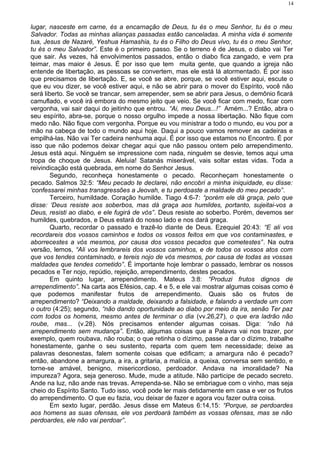 lugar, nasceste em carne, és a encarnação de Deus, tu és o meu Senhor, tu és o meu
Salvador. Todas as minhas alianças passadas estão canceladas. A minha vida é somente
tua, Jesus de Nazaré, Yeshua Hamashia, tu és o Filho do Deus vivo, tu és o meu Senhor,
tu és o meu Salvador”. Este é o primeiro passo. Se o terreno é de Jesus, o diabo vai Ter
que sair. Às vezes, há envolvimentos passados, então o diabo fica zangado, e vem pra
teimar, mas maior é Jesus. É por isso que tem muita gente, que quando a igreja não
entende de libertação, as pessoas se convertem, mas ele está lá atormentado. É por isso
que precisamos de libertação. E, se você se abre, porque, se você estiver aqui, escute o
que eu vou dizer, se você estiver aqui, e não se abrir para o mover do Espírito, você não
será liberto. Se você se trancar, sem arrepender, sem se abrir para Jesus, o demônio ficará
camuflado, e você irá embora do mesmo jeito que veio. Se você ficar com medo, ficar com
vergonha, vai sair daqui do jeitinho que entrou. “Ai, meu Deus...!” Amém...? Então, abra o
seu espírito, abra-se, porque o nosso orgulho impede a nossa libertação. Não fique com
medo não. Não fique com vergonha. Porque eu vou ministrar a todo o mundo, eu vou por a
mão na cabeça de todo o mundo aqui hoje. Daqui a pouco vamos remover as cadeiras e
empilhá-las. Não vai Ter cadeira nenhuma aqui. É por isso que estamos no Encontro. É por
isso que não podemos deixar chegar aqui que não passou ontem pelo arrependimento.
Jesus está aqui. Ninguém se impressione com nada, ninguém se desvie, temos aqui uma
tropa de choque de Jesus. Aleluia! Satanás miserável, vais soltar estas vidas. Toda a
reivindicação está quebrada, em nome do Senhor Jesus.
Segundo, reconheça honestamente o pecado. Reconheçam honestamente o
pecado. Salmos 32:5: “Meu pecado te declarei, não encobri a minha iniquidade, eu disse:
‘confessarei minhas transgressões a Jeovah, e tu perdoaste a maldade do meu pecado”.
Terceiro, humildade. Coração humilde. Tiago 4:6-7: “porém ele dá graça, pelo que
disse: ‘Deus resiste aos soberbos, mas dá graça aos humildes, portanto, sujeitai-vos a
Deus, resisti ao diabo, e ele fugirá de vós”. Deus resiste ao soberbo. Porém, devemos ser
humildes, quebrados, e Deus estará do nosso lado e nos dará graça.
Quarto, recordar o passado e trazê-lo diante de Deus. Ezequiel 20:43: “E ali vos
recordareis dos vossos caminhos e todos os vossos feitos em que vos contaminastes, e
aborrecestes a vós mesmos, por causa dos vossos pecados que cometestes”. Na outra
versão, lemos, “Ali vos lembrareis dos vossos caminhos, e de todos os vossos atos com
que vos tendes contaminado, e tereis nojo de vós mesmos, por causa de todas as vossas
maldades que tendes cometido”. É importante hoje lembrar o passado, lembrar os nossos
pecados e Ter nojo, repúdio, rejeição, arrependimento, destes pecados.
Em quinto lugar, arrependimento. Mateus 3:8: “Produzi frutos dignos de
arrependimento”. Na carta aos Efésios, cap. 4 e 5, e ele vai mostrar algumas coisas como é
que podemos manifestar frutos de arrependimento. Quais são os frutos de
arrependimento? “Deixando a maldade, deixando a falsidade, e falando a verdade um com
o outro (4:25); segundo, “não dando oportunidade ao diabo por meio da ira, senão Ter paz
com todos os homens, mesmo antes de terminar o dia (vv.26,27), o que era ladrão não
roube, mas... (v.28). Nós precisamos entender algumas coisas. Diga: “não há
arrependimento sem mudança”. Então, algumas coisas que a Palavra vai nos trazer, por
exemplo, quem roubava, não rouba; o que retinha o dízimo, passe a dar o dízimo, trabalhe
honestamente, ganhe o seu sustento, reparta com quem tem necessidade; deixe as
palavras desonestas, falem somente coisas que edificam; a amargura não é pecado?
então, abandone a amargura, a ira, a gritaria, a malícia, a queixa, conversa sem sentido, e
torne-se amável, benigno, misericordioso, perdoador. Andava na imoralidade? Na
impureza? Agora, seja generoso. Mude, mude a atitude. Não participe de pecado secreto.
Ande na luz, não ande nas trevas. Arrependa-se. Não se embriague com o vinho, mas seja
cheio do Espírito Santo. Tudo isso, você pode ler mais detidamente em casa e ver os frutos
do arrependimento. O que eu fazia, vou deixar de fazer e agora vou fazer outra coisa.
Em sexto lugar, perdão. Jesus disse em Mateus 6:14,15: “Porque, se perdoardes
aos homens as suas ofensas, ele vos perdoará também as vossas ofensas, mas se não
perdoardes, ele não vai perdoar”.
14
 