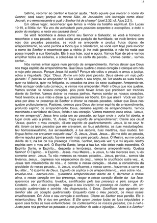 Sétimo, recorrer ao Senhor e buscar ajuda. “Todo aquele que invocar o nome do
Senhor, será salvo; porque do monte Sião, de Jerusalém, virá salvação como disse
Jeovah, e o remanescente o qual o Senhor há de chamar” (Joel 2:32; cf. Atos 2:21).
Em oitavo lugar, reconhecer que temos a vitória na batalha espiritual. Em Lucas
10:19, a Bíblia diz: “Eu vos dei autoridade para pisardes serpentes e escorpiões, e todo o
poder do maligno, e nada vos causará dano”.
Se você reconhece a Jesus como seu Senhor e Salvador, se você é honesto e
reconhece o seu pecado, se você adota uma posição de humildade, se você lembra com
nojo dos pecados passados, se você se arrepende e produz frutos dignos de
arrependimento, se você perdoa a todos que o ofenderam, se você vem hoje para invocar
o nome do Senhor e reconhece que a vitória já lhe está garantida, e não há nada que
possa impedir a sua libertação. Ela é sua hoje, aqui e agora. Vamos ficar de pé e vamos
empilhar todas as cadeiras, e colocá-las lá no canto da parede... Vamos cantar... vamos
cantar...
Nós vamos entrar agora num período de arrependimento. Vamos deixar que Deus
nos traga espírito de arrependimento. Que Deus quebre o nosso coração e coloque em nós
o nojo pelo pecado. Porque Jesus foi aceito? Porque ele odiou o pecado e amou a justiça,
odiou a iniquidade. Diga: “Deus, dá-me um ódio pelo pecado. Deus dá-me um nojo pelo
pecado”. É preciso se arrepender de Ter usado o seu corpo, de Ter usado as suas mãos,
quer na idolatria, quer na feitiçaria, ou pecados na área do sexo quaisquer. Arrependa-se.
Volte ao lugar onde tudo começou, e vamos nos arrepender. Pedir a Deus que nos quebre.
Vamos sondar os nossos corações, pois pode haver áreas que precisam ser trazidas
diante do Senhor. Vamos dobrar os nossos joelhos. Vamos sondar os nossos corações.
Você levantou a sua mão e disse que precisava ser liberto. Em que área? Você vai dizer
área por área na presença do Senhor e chorar os nossos pecados, deixar que Deus nos
quebre profundamente. Pastores, oremos para Deus derramar espírito de arrependimento,
profundo espírito de arrependimento. Deus, derrame espírito de arrependimento. Temos
manchado a santidade de Deus, ferido o seu coração. Vamos trazendo cada coisa. “Jesus,
eu me arrependo”. Jesus leva cada um ao passado, ao lugar onde a porta foi aberta, o
lugar onde veio a prisão, “ô, Jesus, traga espírito de arrependimento”. Clame aos céus!
“Jesus, quebre o meu coração, dá-me espírito de quebrantamento. Jesus, lá na cruz, te
diz: foram os teus pecados que me cravaram, os teus adultérios, as tuas masturbações,
teu homossexualismo, tua sensualidade, a tua lascívia, tuas mentiras, teus roubos, tua
língua ferina me cravaram naquela cruz”. Ô, Jesus, Jesus, Jesus... dá-me ódio ao pecado,
dá-me repulsa pelo pecado, faz-me sentir nojo pelo pecado, Jesus. Ó Mestre, eu me coloco
diante de ti, na luz da tua presença. Perdoa, Senhor, naquela vez que fui àquele centro
espírita com o meu avô. Ó Espírito Santo, lança a tua luz, não deixe nada escondido. Ó
Espírito Santo, ó Espírito... desperta a lembrança, derrama arrependimento. Quebra
Senhor! Ó Espírito... ó Espírito... Jesus, meu Mestre... ó Jesus, tu não mereces isso, tu és
somente amor, Jesus. Tu não mereces os nossos pecados... Jesus, perdoa... somos tão
levianos, Jesus... depressa nos esquecemos da cruz... temos te crucificado outra vez... ó,
Jesus tem misericórdia de nós... ó derrete o nosso coração... dá-nos a consciência da
gravidade do nosso pecado... ó, Jesus, crucificamos a nossa carne... trazemos a carne ao
teu altar... *ó Espírito de Deus, Espírito de súplica e de arrependimento... vem sobre nós...
envolve-nos... envolve-nos... queremos arrepender-nos diante de ti, derramar a nossa
alma, o nosso coração em tua presença, rasgar o nosso coração diante da tua face,
queremos ser purificados, lavados, santificados pela tua presença e pelo sangue do
Cordeiro... abra o seu coração... rasgue o seu coração na presença do Senhor... ôh, um
coração quebrantado e contrito não desprezarás, ó Deus. Sacrifícios que agradam ao
Senhor são um coração quebrantado. Enquanto calei o meu pecado, os meus ossos
envelheceram. Ôh! Abra o seu coração e confesse. Clame ao Senhor pelo perdão. Ele é
misericordioso. Ele é rico em perdoar. É Ele quem perdoa todas as tuas iniquidades e
quem sara todas as tuas enfermidades. Se confessarmos os nossos pecados, Ele é Fiel e
Justo para nos perdoar os pecados e nos purificar de toda a injustiça... Santo é o Senhor!
15
 