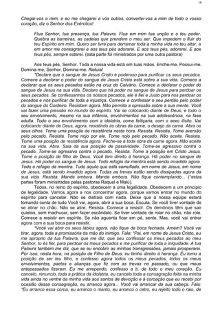 Chegai-vos a mim, e eu me chegarei a vós outros, convertei-vos a mim de todo o vosso
coração, diz o Senhor dos Exércitos!
Flua Senhor, tua presença, tua Palavra. Flua em mim tua unção e o teu poder.
Quebra as barreiras, as cadeias que prendem o meu ser. Que impedem o fluir do
teu Espírito em mim. Quero ser livre para derramar toda a minha vida no teu altar, e
em amor me consagrarei e aos teus pés adorarei. E aos teus pés, adorarei. E aos
teus pés, sempre estarei. (esta parte foi ministrados por uma outra pastora)
Aos teus pés, Senhor. Toda a nossa vida está em tuas mãos. Enche-me. Possui-me.
Domina-me, Senhor. Domina-me. Aleluia!
*Declare que o sangue de Jesus Cristo é poderoso para purificar os seus pecados.
Comece a declarar o poder do sangue de Jesus Cristo está sobre a sua vida. Comece a
declarar que os seus pecados estão na cruz do Calvário. Comece a declarar o poder do
sangue de Jesus na sua vida. Declare que há poder no sangue de Jesus para perdoar os
seus pecados. Se confessarmos os nossos pecados, ele é fiel e Justo para nos perdoar os
pecados e nos purificar de toda a injustiça. Comece a confessar o seu perdão pelo poder
do sangue do Cordeiro. Resistam agora. Não permita a opressão sobre a sua mente. Você
vai fazer uma pressão no mundo do espírito. Vai se colocando diante de Deus, e todo o
seu envolvimento, mesmo na sua infância, envolvimentos na sua adolescência, na fase
adulta. Todo o seu envolvimento com a idolatria, coma feitiçaria, com o sexo ilícito. Vai
colocando diante de Deus, agora, resistindo às obras da carne, o desejo da carne. Abra os
seus olhos. Tome uma posição de resistência nesta hora. Resista. Resista. Tome aversão
pelo pecado. Resista. Tome nojo por ele. Tome nojo pelo pecado. Não aceite. Resista.
Tome uma posição de resistência agora. Feche-se a toda obra da carne agora. Não aceite
na sua vida. Abra. Saia da sua posição de passividade. Torne-se agressivo contra o
pecado. Torne-se agressivo contra o pecado. Resista. Tome a posição em Cristo Jesus.
Tome a posição de filho de Deus. Você tem direito à herança. Há poder no sangue de
Jesus. Há poder no sangue de Jesus. Todo refúgio da mentira está sendo invadido agora.
Todo o refúgio da mentira. Tudo aquilo que está camuflado, em nome de Jesus, em nome
de Jesus, está sendo invadido agora. Todas as trevas estão sendo dissipadas agora da
sua vida. Resista. Mande embora. Mande embora. Não fique contemplando... (*estas
partes foram ministradas pelas pastoras Raquel e Malú).
Todos, no reino do espírito, obedecem a uma legalidade. Obedecem a um princípio
de legalidade. Vamos agora a nos concentrar agora, porque vamos entrar no mundo do
espírito para cancelar. Não se distraia com nada. Deixe que a nossa equipe estará
tomando conta de tudo Você vai, agora, abrir a sua boca. Escuta. Se você tiver vontade de
se atirar no chão. Não se atire. Resista. Comece a resistir. Os demônios têm que sair
quietos, sem machucar, sem fazer escândalo. Se tiver vontade de rolar no chão, não role.
Comece a resistir em espírito. Se não aguenta ficar em pé, sente. Mas, você vai entrar
agora com a sua boca para resistir.
*Você vai abrir os seus lábios agora, não fique de boca fechada. Amém? Você vai
tirar, agora, toda a promissória da mão do inimigo. Fala: “Pai, em nome de Jesus Cristo, eu
me aproprio da tua Palavra, que me diz, que seu confessar os meus pecados ao meu
Senhor, tu és fiel, para perdoar os meus pecados e me purificar de toda a iniquidade. A tua
Palavra também me diz, que se eu encobrir as minhas transgressões, jamais prosperarei.
Por isso, nesta hora, na posição de Filho de Deus, eu tenho direito à herança. Eu tomo a
posição de ser teu filho, e confesso agora todos os meus pecados, todos os meus
envolvimentos, pactos e alianças que fiz com as trevas no passado, ou que meus
antepassados fizeram. Eu me arrependo, confesso a ti, de todo o meu coração. Eu
cancelo, renuncio, toda a prática da idolatria, eu cancelo toda a consagração feita na minha
vida ainda no ventre da minha vida aos santos de devoção e à coroação que eu recebi por
ocasião dessa consagração, eu arranco agora... Você vai arrancar da sua cabeça. Fala:
“Eu arranco essa coroa, eu arranco o manto, eu arranco o cetro, eu rejeito todo o raio, de
16
 
