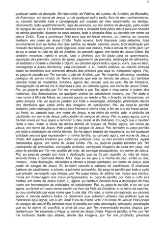 qualquer santo de devoção. De Aparecida, de Fátima, de Lurdes, de Antônio, de Benedito,
de Francisco, em nome de Jesus, ou de qualquer outro santo, fora do meu conhecimento,
eu cancelo também toda a consagração por ocasião do meu nascimento, eu desligo,
desconecto, todo apadrinhamento, seja de pessoas, ou dos santos de devoção, pelo poder
do sangue de Jesus. Eu também cancelo toda a simpatia feita pelos meus pais por ocasião
de minha gestação, durante os nove meses, toda a simpatia feita, eu cancelo em nome de
Jesus Cristo. Toda a promessa feita para que eu fosse menino, ou menina, eu cancelo
também, em nome de Jesus Cristo. Toda novena, toda trescena, toda ladainha, todo
envolvimento com as festas dos dias santos, eu rejeito, cancelo, anulo, toda dedicação por
ocasião das festas juninas, pular fogueira, pisar nas brasas, toda a leitura de sorte para ver
se eu ia casar ou não no dia de Antônio, eu cancelo agora, em nome de Jesus Cristo. Eu
também renuncio, rejeito e anulo, todo o dinheiro que foi dado para as quermesses,
aquisição das prendas, santos da igreja, pagamento de prendas, dedicação de alimentos,
de bebidas a Cosme e Damião e Ogum, eu cancelo agora tudo o que eu comi, que eu bebi,
consagrado a esses demônios, está cancelado, e eu mando embora, eu mando embora
todos os demônios que entraram através das práticas que aqui eu mencionei agora. Pai,
eu peço-te perdão por Ter comido o pão de Antônio, por Ter ingerido alimentos, recebido
pedaços de panos vindos de Roma dizendo que era do túmulo de Jesus. Eu também
cancelo todas as medalhas, brasões, agnus dei, patuás, que eu usei, fita de Filomena,
consagração da minha íris à chamada Luzia, eu cancelo agora, em nome de Jesus Cristo.
Pai, eu peço-te perdão por Ter me envolvido e por Ter dado o meu nome à ordem dos
marianos, dos franciscanos, ou qualquer ordem do catolicismo romano, por Ter dado o
meu nome à filha de Maria, eu cancelo agora, eu rejeito a fita, o brasão, as lamparinas, as
velas acesas. Pai, eu peço-te perdão por toda a veneração, adoração, prostração diante
dos demônios que estão atrás das imagens do catolicismo. Pai, eu peço-te perdão
também, pela dedicação que meus pais fizeram à minha vida, a fim de que eu fosse padre,
ou freira, eu cancelo isso, em nome de Jesus, e eu retiro da minha vida, o cinturão da
castidade, em nome de Jesus, pelo perdão do sangue de Jesus. Pai, eu peço agora, que o
Senhor envie os teus anjos a remover o meu nome lá do Vaticano. Eu peço que o Senhor
retire o meu nome, o nome da minha família do arquivo de Roma, agora, em nome de
Jesus, em nome de Jesus. Pelo poder do sangue de Jesus. Pai, também eu peço perdão
por toda a dedicação da minha família. Se há algum brasão da maçonaria, ou em qualquer
entidade secreta que representem a minha família, eu cancelo agora, em nome de Jesus
Cristo. Até aqueles brasões que estão em palácios reais, ou nas escolas católicas, sejam
cancelados agora, em nome de Jesus Cristo. Pai, eu peço-te perdão também por Ter
participado de procissões, carregado andores, carregado imagens de casa em casa, em
peço-te perdão por Ter me vestido de anjo, de carregar escapulários, em nome de Jesus.
Pai, eu peço-te perdão por toda a dedicação que eu fiz por ocasião do mês de maio,
levando flores à chamada Maria. Mas hoje eu sei que é a ‘rainha do céu’, então eu tiro,
removo... toda dedicação, oferendas e ofertas a essas entidades, em nome de Jesus, pelo
poder do sangue de Jesus. Eu também cancelo o batismo do catolicismo. O chamado
batismo do catolicismo, a crisma, a primeira comunhão. Eu peço-te perdão por todo o culto
que prestei, veneração nas missas, por Ter pago missa do sétimo dia, missa aos mortos,
missa em homenagem aos meus antepassados, eu peço-te perdão por todo o culto aos
mortos, em nome de Jesus Cristo. E, agora, eu também cancelo toda a dedicação do meu
nome em homenagem às entidades do catolicismo. Pai, eu peço-te perdão, e eu sei que
agora, eu tenho um novo nome escrito no livro da Vida do Cordeiro, e no reino do espírito,
eu sou conhecida por esse nome que tu me dás. Por isso, o nome consagrado, eu cancelo
agora, e mando embora todos os demônios que entraram através das práticas que eu
mencionei aqui agora, um a um, fora! Fora da minha vida! Em nome de Jesus! Pelo poder
do sangue de Jesus! Eu também peço-te perdão por toda veneração, adoração, prostração
que eu fiz diante do crucifixo, o sinal da cruz, por Ter reverenciado padres, bispos, por
também por Ter venerado o Papa, eu nome de Jesus Cristo. Peço-te perdão, ó Pai, por Ter
me inclinado diante dos altares, diante das imagens, por Ter me prostrado, prestado
17
 