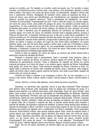 serviço à crucifixo, por Ter beijado os crucifixo, anéis do padre, por Ter servido a esses
homens, convidando-os para a minha casa, com almoço, com presentes, ligando a minha
alma à deles, mas agora, em nome de Jesus Cristo, eu desconecto, desligo a minha vida
com o catolicismo romano. Desligado! Eu também corto, todas as ataduras de alma, e
nome de Jesus, que vieram por identificação, por transferência, por migração através do
batismo, quando me jogaram salmoura. Toda a simbologia do catolicismo, eu rejeito.
Também as comunhões. A participação da ceia. Todo o ritual da missa. Eu cancelo agora,
em nome de Jesus Cristo, pelo poder do sangue de Jesus. Eu também cancelo todos os
casamentos. O meu casamento que foi feito dentro da igreja católica. Todas as palavras
proferidas pelo padre, eu removo da minha cabeça, da cabeça do meu cônjuge, da minha
família, e todo o demônio que foi destacado através da cerimônia de casamento, eu
cancelo agora, em nome de Jesus. Eu também cancelo toda a ligação paterna, porque a
Palavra de Deus diz: “a ninguém chameis por pai, a não ser o único Deus verdadeiro”. Eu
peço-te perdão por Ter chamado aqueles homens de padre, de papa, em nome de Jesus.
Eu me arrependo, cancelo estas palavras, revogo toda a palavra que eu proferi a favor dos
ídolos, ao padre, a bispos, ao papa, em lugar do meu único Deus verdadeiro. Eu quero
declarar agora, que não há outro Deus sobre a minha vida, a não ser o El-Shadai, o único
Deus verdadeiro, a quem eu sirvo agora. Eu sou propriedade exclusiva do meu Deus, o
Altíssimo, o Soberano, Criador do Universo. Em nome de Jesus. Pelo poder do sangue de
Jesus (*esta parte foi ministrada pela pastora Malú).
Ponha a mão na cabeça. Eu nome de Jesus, eu arranco da minha mente toda a
estrutura e raciocínio herdado de Roma.
Comece a arrancar todo o pensamento, todo o conceito, toda doutrina, toda a
filosofia, todo o espírito de Roma, eu arranco, arranco agora em nome de Jesus. Toda a
influência do pensamento romano. Toda a influência do espírito de Roma na minha
maneira de pensar, em nome de Jesus, e eu ordeno agora: espírito de Roma: Sooollltaaa
esta igreja, em nome de Jesus. Toda estrutura herdada de Roma. Comece a dizer. Eu
rejeito toda a estrutura na minha vida, herdada de Roma, toda a estrutura, todo engano,
rejeito da minha vida e ordeno agora: espírito de Roma, com toda a tua tralha, saaaiiiii da
minha vida, em nome de Jesus.
Levanta as mãos e comece a se consagrar a Deus. Pai, eu me consagro a ti, e
invoco o teu nome. Adore a Deus. Adore a Deus. Vamos adorar a Deus. Vamos adorar a
Deus.
Venho, Senhor, a minha vida oferecer, como oferta de amor e sacrifício...
Queridos, os demônios são espíritos. Como é que eles entraram? Eles entraram
sem alarme. Eles entraram pela respiração. Eles se alojam em cavidades do corpo. E a
palavra para espírito, é a mesma para sopro, para respiração. Quer ver, para vomitar, para
gritar, para sufocar, tudo na área da respiração as manifestações de Satanás. Algumas
coisas são importantes. Primeiro, tem que se arrepender dos pecados. Segundo, cancelar
verbalmente, diante de uma autoridade espiritual, qualquer aliança feita. Terceiro, expulsar
os demônios. Quarto, substituir. Cada vez que se expulsa um espírito, tem que se receber
o oposto dele. Se é expulso o espírito de ódio, é preciso tomar tempo para receber o
espírito de perdão. Se expulsa o espírito de idolatria, é preciso tomar tempo para receber o
espírito de adoração a Deus. Correto? O que vamos fazer agora? É por pra fora qualquer
demônio que entrou por ligação com o catolicismo. Foi feita a confissão. Você conquistou
renúncia. Você adorou a Deus, mas vamos ordenar agora: Saia. Você vai respirar fundo, e
vamos deixar que, pela respiração, algum demônio que entrou saia, em nome de Jesus.
Repita: “todo o demônio camuflado, que se alojou em alguma área da minha vida, do meu
corpo, ou da minha alma, eu ordeno agora, em nome de Jesus: (respira fundo)
Fooooraaaa!!!! Em nome de Jesus”. Vai respirando, e vai soltando: “Foooraaaa!!!! Em
nome de Jesus”. Aleluia! Alguém sentiu uma tontura. Segura. Comece adorar a Deus.
Diga: “Só há um Deus! Somente um Senhor digno de ser adorado, digno de ser
exaltado!”.
18
 