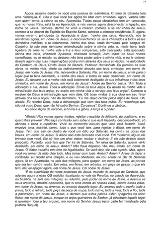 Agora, assuma dentro de você uma postura de resistência. O reino de Satanás tem
uma hierarquia. E tudo o que você fez agora foi lidar com enviados. Agora, vamos lidar
com quem envia: a rainha do céu, Aparecida. Todas essas obrasinhas tem um comando,
que no nosso País, está lá na Aparecida, e nós vamos agora desconectar a ligação, em
nome de Jesus. Comece, dentro de você a crescer, comece a se ver cheio de Jesus,
comece a se encher do Espírito do Espírito Santo, comece a oferecer resistência. E, agora,
vamos mirar o principado da Aparecida e dizer: “rainha dos céus, Aparecida, nós te
resistimos agora, em nome de Jesus, e desconectamos os seus chamados a todos esses
demônios malditos, e te ordenamos, rainha dos céus, estás derrotada, pelo sangue do
Cordeiro, tu não tens nenhuma reivindicação sobre a minha vida, e, nesta hora, toda
ligadura de alma na minha vida a ti e a teus comparsas, está cancelado, está quebrado,
rainha dos céus, chamada Aparecia, chamada Iemanjá, com todos os seus nomes
camuflados, eu te resisto, eu declaro: não tens poder sobre a minha vida, e eu te ordeno,
desiste agora das tuas maquinações contra mim através dos seus enviados, na autoridade
do Cordeiro de Deus, Cristo Jesus de Nazaré, Yeshuah Hamashiah. Eu paraliso as tuas
obras na minha vida, direta ou indiretamente através dos teus enviados, em nome de
Jesus, em nome de Jesus. Pai, repreende a Satanás, Pai, em nome de Jesus, envia para o
lugar que tu tens destinado, a rainha dos céus, e todos os seus demônios, em nome de
Jesus. Eu declaro que a minha vida está totalmente desligada de sua influência e dos seus
símbolos, em nome de Jesus, em nome de Jesus”. Adore ao Senhor Jesus. “Ah! Toda a
adoração é tua, Jesus. Toda a adoração. Envia os teus anjos. Eu aceito na minha vida a
ministração dos teus anjos, eu aceito em minha vida o serviço dos teus anjos”. Comece a
receber de Deus a ministração que vem dele. Dê boas vindas à sua obra em seu favor
através dos seus anjos, não de demônios. “Eu me deixo cercar pelos anjos de Deus. Oh,
aleluia. Eu recebo Deus, toda a ministração que vem das tuas mãos. Eu reconheço que
não há outro Deus, que não há outro Senhor. Coroamos”. Continue o cântico...
Ao único digno de receber, a honra e a glória, a força e o poder...
*Aleluia! Nós vamos agora, irmãos, rejeitar o espírito da feitiçaria, do ocultismo, e eu
quero lhes prevenir: Não faça confissão sem saber o que está fazendo, desconcentrado, só
abrindo a boca e repetindo. Você se concentra naquilo que você está falando. Você
envolve ama, espírito, corpo, tudo o que você tem, para rejeitar o diabo, em nome de
Jesus. Tem que sair de dentro de você um ódio por Satanás. Ira contra as obras das
trevas, em nome de Jesus. O diabo não está brincado com você. Em momento algum ele
brincou com você. Ele só tem um alvo: matar, roubar e destruir. E ele não desiste deste
propósito. Portanto, você tem que Ter ira de Satanás, Ter raiva de Satanás, querer vê-lo
destruído, em nome de Jesus. Amém? Não fique disperso não, meu irmão, em nome de
Jesus. O diabo trabalha em cima de legalidades. Se você deu, ele está agindo. Mas, agora
você vai tomar da mão dele tudo. Mas tomar com tudo. Amém? Amém? Antes de fazer a
confissão, eu recebi uma direção, e eu vou obedecer, eu vou entrar no QG de Satanás
agora, lá em Aparecida, na sala dos milagres, para apagar, em nome de Jesus, as provas
que ela tem contra vocês. Em velas, em flores, em retratos, em peça de gesso, o que ela
tem, ela vai apagar agora, em nome de Jesus. Em nome de Jesus.
“É na autoridade do nome poderoso de Jesus, munida do sangue do Cordeiro, que
adentro agora a esse QG maldito, localizado no vale do Paraíba, na cidade de Aparecida,
na basílica, na sala dos milagres, eu adentro, pelo poder do nome de Jesus, e destruo os
seus arquivos, maldita Aparecida, que tu tens contra as nossas vidas, contra essas vidas,
em nome de Jesus, eu arranco, eu arranco daquele lugar. Eu arranco todo o trunfo, toda a
prova, todo o retrato, toda peça de peça de roupa, todo nome, toda a vela, toda a flor, toda
a prostração, em nome de Jesus, e declaro que estas provas estão apagadas no reino
físico, em nome de Jesus, porque os anjos guerreiros do Senhor, já adentram àquele lugar
e queimam todo o teu arquivo, em nome do Senhor Jesus (esta parte foi ministrada pela
pastora Raquel).
19
 