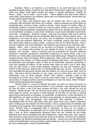 Queridos, Roma é um espírito, é um demônio. E, se você está aqui com muita
saudade da igreja católica, é sinal de que você não foi liberto ainda. Agora mesmo aqui, um
irmão que esteve muito ligado porque era padre, e quando gritávamos: “espírito de
Roma...” gritou: “vou te matar... vou te matar...” Roma maldita é que está morta. Glória a
Jesus! Mas, agora lidamos com idolatria, vamos lidar com feitiçaria agora. Vamos lidar com
o oculto agora, pastora Raquel...
*Eu vou fazer uma pergunta aqui, não se choque não, mas é que eu quero
confrontar este principado das trevas com vontade... todas as pessoas que foram filhas de
candomblé aqui, venham à frente, venham à frente... todos, homem ou mulher. Filhos de
candomblé, podem vir. Passa pra frente, em nome de Jesus. Podem vir sem medo. É, que
se envolveu tocando atabaque, preparando os altares dos exús, aqueles que levavam para
as encruzilhadas os feitiços, os que foram cambonas, os que foram batizados nos terreiros
com corte... consagrado... derramou sangue... tudo que foi cambona, tudo que foi mãe de
santo, tudo que foi chamado filha de candomblé, filha de ogum, filha de alguma coisa... vai
chegando aí, em nome de Jesus. Os outros, não se dispersem, envolvam-se na mesma
batalha. Nós não pudemos. Maluzinha, vem fazer a confissão, porque você sabe o nome
das coisas todas, depois eu pego a briga... porque eu não sei os nomes técnicos. Tudo o
que tem ocultismo nós vamos trabalhar, mas estamos aqui porque há um confronto mais...
pastora... Malú... todo o mundo que se envolveu na bruxaria, na feitiçaria, nós vamos
trabalhar... eu chamei estes porque foi uma direção de Deus, tá certo? Mas todas as
pessoas, sem exceção... todas as pessoas que se envolveram em bruxaria, feitiçaria,
satanismo, umbanda, quimbanda, candomblé, kardecismo da mesa branca, tudo é um
demônio só. Vocês estão convocados para fazer parte deste grupo. Ninguém se disperse,
ninguém brinque. Orem em línguas. Não se dispersem. Olha, vocês vão mandar com garra
os demônios irem embora, viu? Estes espíritos da feitiçaria são assim... mal educados. Os
do kardecismo são educados, classe A. Mas, os do candomblé, umbanda, quimbanda, é
tudo reca, favelado do inferno. Aí eles querem fazer show em tudo o que é canto. Mas,
você vai hoje resistir a estas forças malignas. Ninguém vai sair com fortaleza daqui,
amém? E não fique com vergonha de Ter manifestação aqui não. Se tem... tem gente aqui
com autoridade de Deus para mandar este cão embora, em nome de Jesus. Mas, você vai
dizer: “não quero nenhum demônio no meu corpo, nem na minha alma, nem nos meus
sentimentos, nem na minha emoção, amém? Olha, resista a Satanás, vocês já são
vencedores em Cristo Jesus. Hoje é o dia da nossa vitória. Hoje é o dia da vingança do
nosso Deus. É vingança contra o espírito da feitiçaria, em nome de Jesus. Amém? Aleluia!
(*parte ministrada pela pastora Raquel)
*Aleluia! Santo é o nome do Senhor! Há poder no nome de Jesus! Há poder no
sangue... e o Senhor se faz presente! Amém? A sua confissão, você está fazendo diante
do trono de Deus, e ele é fiel para cancelar em toda a sua vida, através da cruz do
Calvário... Repita comigo: “Pai, em nome de Jesus Cristo, na autoridade deste nome, que é
sobre todos os nomes, eu assumo a minha posição, de tua filha, de teu filho, e cancelo
agora todo envolvimento na umbanda, no candomblé, no espiritismo, no alto espiritismo, no
alto espiritismo, em todas as linhas, da direita ou da esquerda, eu cancelo agora, em nome
de Jesus Cristo, toda consagração, toda dedicação, toda oferenda, o batismo, a
consagração feita na minha vida pelos meus pais, pelos meus avós, bisavós, tataravós,
toda a entrega que eles fizeram da minha família, a todo e qualquer tipo de entidade, seja
da direita ou da esquerda, alto ou baixo espiritismo, eu cancelo agora, em nome de Jesus
Cristo. Também toda a consagração feita no satanismo, na nova era, eu cancelo, o
batismo, a consagração, as baforadas que eu recebi dentro da umbanda, do candomblé,
tudo o que os meus antepassados passaram para mim por ocasião da sua morte,
passando para mim as entidades que eles trabalhavam, sejam meus pais, avós, bisavós,
tudo quanto eu recebi (mesmo que você não tenha se envolvido, você tem que confessar,
porque podem ser demônios passados pela sua família... mesmo que você não tenha feito,
porém por identificação você vai confessar, pedir perdão por você, ou por coisas praticadas
por seus antepassados, amém?)(*pastora Malú)
20
 