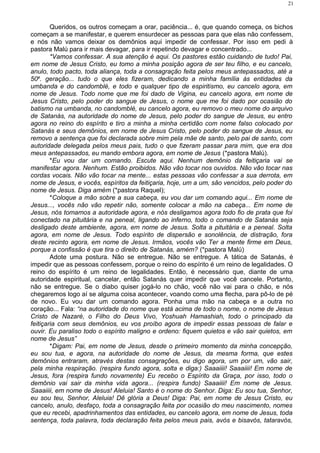 Queridos, os outros começam a orar, paciência... é, que quando começa, os bichos
começam a se manifestar, e querem ensurdecer as pessoas para que elas não confessem,
e nós não vamos deixar os demônios aqui impedir de confessar. Por isso em pedi à
pastora Malú para ir mais devagar, para ir repetindo devagar e concentrado...
*Vamos confessar. A sua atenção é aqui. Os pastores estão cuidando de tudo! Pai,
em nome de Jesus Cristo, eu tomo a minha posição agora de ser teu filho, e eu cancelo,
anulo, todo pacto, toda aliança, toda a consagração feita pelos meus antepassados, até a
50a
. geração... tudo o que eles fizeram, dedicando a minha família às entidades da
umbanda e do candomblé, e todo e qualquer tipo de espiritismo, eu cancelo agora, em
nome de Jesus. Todo nome que me foi dado de Vigina, eu cancelo agora, em nome de
Jesus Cristo, pelo poder do sangue de Jesus, o nome que me foi dado por ocasião do
batismo na umbanda, no candomblé, eu cancelo agora, eu removo o meu nome do arquivo
de Satanás, na autoridade do nome de Jesus, pelo poder do sangue de Jesus, eu entro
agora no reino do espírito e tiro a minha a minha certidão com nome falso colocado por
Satanás e seus demônios, em nome de Jesus Cristo, pelo poder do sangue de Jesus, eu
removo a sentença que foi declarada sobre mim pela mãe de santo, pelo pai de santo, com
autoridade delegada pelos meus pais, tudo o que fizeram passar para mim, que era dos
meus antepassados, eu mando embora agora, em nome de Jesus (*pastora Malú).
*Eu vou dar um comando. Escute aqui. Nenhum demônio da feitiçaria vai se
manifestar agora. Nenhum. Estão proibidos. Não vão tocar nos ouvidos. Não vão tocar nas
cordas vocais. Não vão tocar na mente... estas pessoas vão confessar a sua derrota, em
nome de Jesus, e vocês, espíritos da feitiçaria, hoje, um a um, são vencidos, pelo poder do
nome de Jesus. Diga amém (*pastora Raquel);
*Coloque a mão sobre a sua cabeça, eu vou dar um comando aqui... Em nome de
Jesus..., vocês não vão repetir não, somente colocar a mão na cabeça... Em nome de
Jesus, nós tomamos a autoridade agora, e nós desligamos agora todo fio de prata que foi
conectado na pituitária e na peneal, ligando ao inferno, todo o comando de Satanás seja
desligado deste ambiente, agora, em nome de Jesus. Solta a pituitária e a peneal. Solta
agora, em nome de Jesus. Todo espírito de dispersão e sonolência, de distração, fora
deste recinto agora, em nome de Jesus. Irmãos, vocês vão Ter a mente firme em Deus,
porque a confissão é que tira o direito de Satanás, amém? (*pastora Malú)
Adote uma postura. Não se entregue. Não se entregue. A tática de Satanás, é
impedir que as pessoas confessem, porque o reino do espírito é um reino de legalidades. O
reino do espírito é um reino de legalidades. Então, é necessário que, diante de uma
autoridade espiritual, cancelar, então Satanás quer impedir que você cancele. Portanto,
não se entregue. Se o diabo quiser jogá-lo no chão, você não vai para o chão, e nós
chegaremos logo aí se alguma coisa acontecer, voando como uma flecha, para pô-lo de pé
de novo. Eu vou dar um comando agora. Ponha uma mão na cabeça e a outra no
coração... Fala: “na autoridade do nome que está acima de todo o nome, o nome de Jesus
Cristo de Nazaré, o Filho do Deus Vivo, Yoshuah Hamashiah, todo o principado da
feitiçaria com seus demônios, eu vos proíbo agora de impedir essas pessoas de falar e
ouvir. Eu paraliso todo o espírito maligno e ordeno: fiquem quietos e vão sair quietos, em
nome de Jesus”
*Digam: Pai, em nome de Jesus, desde o primeiro momento da minha concepção,
eu sou tua, e agora, na autoridade do nome de Jesus, da mesma forma, que estes
demônios entraram, através destas consagrações, eu digo agora, um por um, vão sair,
pela minha respiração. (respira fundo agora, solta e diga:) Saaaiiii! Saaaiiii! Em nome de
Jesus, fora (respira fundo novamente) Eu recebo o Espírito da Graça, por isso, todo o
demônio vai sair da minha vida agora... (respira fundo) Saaaiiii! Em nome de Jesus.
Saaaiiii, em nome de Jesus! Aleluia! Santo é o nome do Senhor. Diga: Eu sou tua, Senhor,
eu sou teu, Senhor, Aleluia! Dê glória a Deus! Diga: Pai, em nome de Jesus Cristo, eu
cancelo, anulo, desfaço, toda a consagração feita por ocasião do meu nascimento, nomes
que eu recebi, apadrinhamentos das entidades, eu cancelo agora, em nome de Jesus, toda
sentença, toda palavra, toda declaração feita pelos meus pais, avós e bisavós, tataravós,
21
 