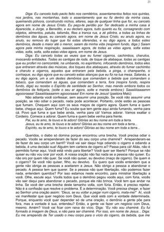 Diga: Eu cancelo todo pacto feito nos cemitérios, assentamentos feitos nos quintas,
nos jardins, nas montanhas, todo o assentamento que eu fiz dentro da minha casa,
queimando pólvora, construindo nichos, altares, seja de qualquer linha que for, eu cancelo
agora em nome de Jesus Cristo. Eu peço-te perdão por Ter dedicado a minha casa à
Aparecida, a Jorge, a Benedito, e eu declaro agora, tudo quanto eu fiz, consagrando com
objetos, alimentos, patuás, talismãs, fitas a tranca rua, a zé pilintra, a todas as linhas de
demônios das águas, eu cancelo agora, em nome de Jesus Cristo, eu anulo agora, eu
anulo, eu removo do lugar que foi estas oferendas, e eu digo agora, a todos estes
demônios, desde o maior até o menor, saiam da minha vida (respirem fundo, diga:) Saiam
agora pela minha respiração, saaaiiiaaam agora, de todas as vidas agora, solta estas
vidas, solta, solta, solta estas vidas agora, em nome de Jesus.
Diga: Eu cancelo todas as vezes que eu fumei cigarros, cachimbos, charutos,
invocando entidades. Todas as cantigas de roda, de toque de atabaque, todas as cantigas
que eu proferi no camcomblé, na umbanda, no espiritismo, infocando demônios, todos eles
que entraram através das músicas, dos toques dos atabaques, através do fumar cachimbo
e charuto e cigarros, aqueles que entraram pela bebida, a pinga, o champanhe, o
conhaque, eu digo agora que eu cancelo estas alianças que eu fiz na tua mesa, Satanás, e
eu digo agora, um a um destes demônios que comandam a bebida que comandam o
tabaco, que comandam as águas, que comandam a terra, fora (respira fundo, respira
fundo, diga) eu recebo o Espírito de santidade ao Senhor, mas mando embora todos os
demônios da feitiçaria, (solte o seu ar agora, solte e manda embora:) Saaaiiiiiaaaamm
agoooraaaa! Saaaiiiiiaaaamm agoooraaaa! Em nome de Jesus! (pastora Malú)
Não adianta você confessar, sem assumir uma posição. Se você não assumir uma
posição, se não odiar o pecado, nada pode acontecer. Portanto, onde estão as pessoas
que fumam. Chequem aqui com os seus maços de cigarro agora. Quem fuma e quem
bebe, chegue aqui. Quem fuma? Eu soube que tem gente aqui ainda fumando, venha para
cá. Povo que fuma e que bebe ainda, venha para cá! Vamos adorar. Vamos exaltar o
Cordeiro. Comece a adorar. Quem fuma e quem bebe venha para frente.
Pai, eu te amo, te louvo e te adoro! Glórias ao teu nome em toda a terra.
Jesus, eu te amo, te louvo e te adoro! Glórias ao teu nome em toda a terra...
Espírito, eu te amo, te louvo e te adoro! Glórias ao teu nome em toda a terra...
Queridos, o diabo só domina porque encontrou uma brecha. Você precisa odiar o
pecado. Vocês se arrependeram de fazer do seu corpo uma chaminé? Arrependeram-se
de fazer do seu corpo um barril? Você vai sair daqui hoje odiando o cigarro e odiando a
bebida, é uma decisão sua! Alguém tem carteira de cigarro aí? Passa para cá! Aliás, não é
permitido fumar aqui. Você está vindo para libertar? Você quer ser liberto? Porque se não
quiser eu não vou orar por você. A nossa oração não faz nada se a pessoa não quiser. Eu
não oro por quem não quer. Se você não quiser, eu devolvo (maço de cigarro). De quem é
o cigarro? Se você não quiser, filho, eu devolvo. Eu quero que vocês entendem que a
gente não obriga as pessoas a aceitarem a Jesus. Não obrigo a pessoa a abandonar o
pecado. A pessoa tem que querer. Se a pessoa não quer libertação, não podemos fazer
nada, entendem queridos? Por isso estamos neste encontro, para ministrar libertação a
você. Olhe, escute aqui. Vocês todos que o demônio pegou vocês aqui, com fúria, vocês
vão sair daqui para abandonar o pecado, porque ele não brinca. Você tem que andar na
linha. Se você der uma brecha deste tamanho volta, com fúria. Então, é preciso rejeitar.
Não é a confissão que resolve o problema. É a determinação. Você precisa chegar, e fazer
ao Senhor uma oração assim: “Deus, se eu voltar a pegar num cigarro, mata-me!” Aí, você
vai manifestar que quer negócio com Deus. Que você está com a vontade determinada.
Porque, enquanto você quer depender só de uma oração, o demônio a gente põe para
fora, mas a vontade é sua, entendeu? Então, a gente vai fazer um negócio com Deus,
mesmo. Amém? Você vai ficar com raiva do vício. Diga: “Eu não sou chaminé. Eu fui
formado à imagem de Deus, e não para ser chaminé. Por isso, em nome de Jesus... Diga:
Eu me arrependo de Ter usado o meu corpo para o vício do cigarro, da bebida, que me
23
 