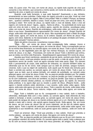 mata. Eu quero viver. Por isso, em nome de Jesus, eu rejeito todo espírito de vício que
consome o meu dinheiro, que consome a minha saúde, em nome de Jesus, eu identifico os
espíritos de vício, e rejeito em nome de Jesus.
Quando você está fumando, o que está fazendo? Queimando o seu dinheiro,
envenenando os seus pulmões. Cada maço de cigarro encurta a sua vida. Você vai viver
menos tempo por causa do cigarro. Não é uma prisão? Não é o diabo? Porque, se fizesse
bem... queima o dinheiro, destrói o corpo. Você vai pisar em cima, com raiva do diabo. Aí,
começa a dizer: “Em nome de Jesus, eu rejeito todo o vício de bebida, todo o vício de
cigarro, em nome de Jesus”. Agora....agora... feche os olhos... “na autoridade do nome que
está em cima de todo o nome, eu ordeno agora, espírito de nicotina, soooltaaaa estas
vidas, em nome de Jesus. Espírito de embriagues, solta estas vidas, em nome de Jesus”,
Abra a sua boca: Saaaiiiiiaaaamm agoooraaaa! Em nome de Jesus”. Droga! Espírito de
droga, solta esta vida agora, em nome de Jesus. Nós neutralizamos todo o efeito da droga
neste corpo, agora, em nome de Jesus, eu te ordeno: Saaaiiii, em Nome de Jesus” Pisa
agora, com raiva. Satanás, tu me escravizaste a um pedaço de papel, enrolado com fumo...
Quem está cansado? Vamos adorar...
Digno de glória e louvores. Levantamos nossas mãos...
*Diga... Pai... em nome de Jesus, toda consagração feita, cabeça, tronco e
membros, às entidades, eu cancelo agora, em nome de Jesus. Toda a consagração que eu
fiz na minha área financeira, eu cancelo agora, em nome de Jesus. Tudo o que eu ofereci a
tranca rua, eu dei legalidade para ele agir nas minhas finanças, eu cancelo agora, em
nome de Jesus, e eu digo... Foooraaaa, em nome de Jesus! Todo o demônio que entrou,
que se meteu na minha vida financeira, Saaaiiiiiaaaamm agoooraaaa! Em nome de Jesus.
Aquelas que foram cambonas, assistente de pai de santo, venham para frente. Você
que ficou no roncó, você que prestou serviço a pai de santo, a mãe de santo, você que no
espiritismo serviu de cavalo, você vai agora cancelar todo este pacto: Diga: “Eu cancelo
todo o pensamento de corpo, toda abertura de chácaras, eu cancelo também todas as
oferendas que eu fiz do roncó, todo sangue que eu bebi de animais, sangue humano,
vísceras, tudo o que eu digeri de cadáveres, tudo aquilo que foi tirado dos túmulos para
fazer a comida aos santos, eu cancelo agora, em nome de Jesus Cristo. Tudo o que eu
ingeri, que eu bebi, que já estava bichado, em estado de putrefação, eu cancelo estas
alianças agora, em nome de Jesus Cristo. Pai, eu peço-te perdão também por Ter violado
túmulos, roubado cadáveres, crânio, vísceras, eu peço-te perdão por todo o trabalho que
eu fiz com cadáveres, com terra de cemitério, eu peço-te perdão. Que todos os demônios
que entraram através destas práticas, eu mando embora agora. Eu rejeito. Eu renuncio
estas práticas, e eu agora digo que eu recebo o poder de Deus. (Respira fundo... solta
agora e mande embora estes demônios...) exú caveira, solta estas vidas agora. Solta
agora, solta esta vida agora em nome de Jesus. Todo o espírito de morte, solte estas vidas
agora, em nome de Jesus. Terror noturno, mílipe, solte estas vidas agora, em nome de
Jesus.
Diga: Todo o trabalho que eu fiz, consagrando o meu cabelo, todo o trabalho,
oferendas, dedicação feita com o meu cabelo, eu cancelo agora, toda oferenda do meu
cabelo a Iemanjá, a Iansã, a pomba giras, eu cancelo agora, em nome de Jesus Cristo,
pelo poder do sangue de Jesus e eu mando embora agora um a um. Demônio das águas,
desde o maior até o menor, vão saindo agora (respira fundo. Solta agora). Sai, em nome
de Jesus, sai em nome de Jesus! Sai do couro cabeludo, sai da raiz do cabelo agora,
agora, agora. Todo o espírito de sedução, de encantamento, solta estas vidas agora, nós
quebramos a sua resistência, solta as suas garras agora dos cabelos., solta em nome de
Jesus”
Você vai arrancar. Diga: “Você que prendeu o meu cabelo. Você que prendeu a
minha cabeça... sai agora, em nome de Jesus. Sai agora, em nome de Jesus”.
Diga: “Pai, eu peço-te perdão por toda esta feitiçaria que eu fiz por mim mesma, ou
por qualquer membro da minha família. Eu cancelo agora todo o pacto, toda a aliança que
eu fiz com as trevas colocando o nome dos meus parentes, de amigos. Pai, eu peço-te
24
 