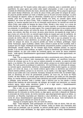 perdão também por Ter levado outras vidas para a umbanda, para o candomblé, para o
espiritismo. Eu peço agora que estas vidas sejam alcançadas, e tudo o que eles tem
recebido de influências através das rezas, através das oferendas, Pai eu peço-te agora que
eles saiam destas influências, em nome de Jesus Cristo, pelo poder do sangue de Jesus.
Eu peço-te perdão também por todo o trabalho que eu fiz para arrumar emprego, ou para
tirar emprego de alguém, todas as oferendas, trabalhos que eu mandei fazer para tirar o
marido, para tirar a esposa, para causar divisão nos lares, eu cancelo agora estes
trabalhos, em nome de Jesus Cristo. Todo o trabalho que eu fiz para desejar o mal para
alguém, ou mesmo aqueles que eu fiz no chamado mesa branca, eu cancelo em nome de
Jesus Cristo, pelo poder do sangue de Jesus Cristo. Aonde o meu nome, ou o nome da
minha família, de amigos, e se estiver ainda no centro espírita, no espiritismo kardecista,
na umbanda, no candomblé, eu peço agora, Pai, e peço-te agora que os teus anjos entrem
ali e removam estes nomes, em nome de Jesus. Eu retiro da minha vida a simbologia dos
guias, dos colares, das fitas, do cocar, da pena, pena branca, da espada de Jorge, tudo o
que cruzou em cima de mim, eu cancelo agora todas as roupas que usei de cambona, de
chefe de terreiro, roupas brancas, verdes, rosas, lilás, as coloridas, a vermelha, a preta, eu
cancelo da minha vida em nome de Jesus Cristo. Pai, tudo o que eu preparei na cuia,
dedicado a Satanás e seus demônios, eu cancelo agora, em nome de Jesus Cristo, pelo
poder do sangue de Jesus. Eu peço-te perdão por todos os feitiços, grafologia, mapa
astral, horóscopo, jogos ocultistas, cabala, toda a leitura e posse de livro ocultista, todo e
qualquer tipo de magia, meditação transcendental, pensamento positivo, qualquer forma de
adivinhação, sessão espírita, de Ter tomado água fluída, recebido passes, eu peço-te
perdão, e eu cancelo estas práticas, as rejeito, e todos os demônios que entraram através
destas práticas, eu dou uma ordem de comando agora, em nome de Jesus (respirem
fundo... solte agora) Saaaiiiiiaaaamm agoooraaaa! Saaaiiiiiaaaamm todos agoooraaaa, em
nome de Jesus.
Fala: “Pai, eu peço-te perdão também por todo o envolvimento com a Nova Era, com
o satanismo, toda a tortura, todo masoquismo, todo sadismo, em sacrifícios humanos,
tortura de crianças que eu fiz ou que eu estava presente na sessão, eu peço-te perdão
agora, e eu declaro, Pai, que estas vidas serão salvas, porque eu as coloco agora em tuas
mãos. Pai, tudo quanto eu pratiquei no satanismo,. Em cerimônias, em alianças de sangue,
eu cancelo agora, casamentos, batismos, reconsagração feitas nestes lugares, eu cancelo
agora, em nome de Jesus, e eu mando embora agora todos os demônios que entraram
através destas práticas, porque eu as renuncio, eu as rejeito, e eu digo agora: Moloque, e
todos os que estão sob o seu comando, fooraaaa, foraaaa da minha vida. Eu também digo,
todo os demônios de livros de pensamento positivo, de nova era, de livros de Paulo
Coelho, de Nair Ribeiro, eu mando agora todos os demônios que estão por trás daquelas
letras, eu mando embora agora todos estes demônios que estão comandando a Nova Era,
a Ufologia, extra terrestre, todo o contato, todo o fascínio que eu tive desde a minha
infância das histórias de extra terrestre, de ufologia, de contato com demônios, eu mando
embora agora, todos estes demônios (solte o ar e diga assim...) Saaaiiiiiaaaamm
agoooraaaa! Saaaiiiiiaaaamm agoooraaaa!”
Põe a mão na sua cabeça... “Toda a cauterização da minha mente, da minha
consciência, congelamento dos meus sentimentos, robotização, toda a programação de
Satanás que foi colocada na minha mente, eu digo agora, que todo o disquete de Satanás
é arrancado da minha mente, da minha memória, seja desprogramado agora as idéias, os
conceitos, as filosofias inspiradas por Satanás e seus demônios, eu arranco agora, em
nome de Jesus Saaaiiiiiaaaamm agoooraaaa! Em nome de Jesus. Todo esfriamento do
sentimento seja agora retirado em nome de Jesus.
Aqueça os corações agora, Pai, em nome de Jesus...
Diga: “Toda telepatia, toda participação em carnaval, folia do divino, folia de reis,
bumba meu boi, folia das almas, festa de helowin, todas as festas dos chamados dias
santos que eu participei, que eu guardei, eu pelo-te perdão agora, e todos os demônios
que comandam estas atividades, eu digo agora (respira fundo e solta) Saaaiiiiiaaaamm
25
 