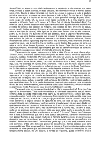 Jesus Cristo, eu renuncio cada atadura demoníaca e me desato a mim mesmo, aos meus
filhos, de todo o poder psíquico, de todo cativeiro, de enfermidade física e mental, postas
sobre mim, devido a estas heranças, em nome de Jesus, e ordeno a toda a atadura
psíquica, que se vá, em nome de Jesus (levante a mão e diga) Eu me ligo a ti, Espírito
Santo, eu me ligo a ti Espírito si. Eu me abro a laços genuínos contigo, Espírito Santo.
como corpo de Cristo. Oh, eu quero estar ligado somente a ti, o meu espírito preso
somente a ti Espírito Santo; a Ti, Jesus; a Ti, Deus Pai, oh aleluia! Oh aleluia! (Diga) Em
nome de Jesus, eu me desato de toda ligadura de alma com aqueles que me levaram aos
pecados de idolatria, aos pecados de feitiçaria, aos pecados de ódio, em nome de Jesus,
eu me desato destas ataduras (comece a trazer o nome daquelas pessoas que levaram
você a este tipo de pecado) toda ligadura de alma com fulano, com aquele professor,
padre, eu me desato (vai dizendo o nome das pessoas, deixe o Espírito ir te lembrando...
desligue a sua alma destas pessoas que levaram à prática da idolatria, dessas pessoas
que levaram às práticas do ocultismo, comece a se desatar dessas amizades, destas
dependências, dessas ligaduras). Espírito Santo, traz à memória, traz à memória. Desde à
naus tenra idade, traz à memória. Eu me desligo, eu me desligo das ataduras de alma, eu
solto a minha alma dessas ligaduras, em nome de Jesus. Diga, Senhor Jesus, eu te
agradeço porque tu me libertas agora mesmo, por isso eu declaro que todas as ataduras
de alma com essas pessoas, batam em retirada, em nome de Jesus.
Vamos enfrentar agora, todo o medo e toda a fobia. Feche os seus olhos e diga:
”Senhor Jesus, tu não me destes nenhum espírito de medo, mas tu me deste espírito de
coragem, ousadia, moderação. Por isso agora, em nome de Jesus, eu lanço fora todo o
medo (vai dizendo o nome dos medos, um a um, seja qual for o medo: demônios, escuro,
morte, doença, altura, ladrão, cobra, cachorro, vai dizendo toda a fobia, respire fundo e
diga, saia. Vai dizendo). Ó espírito, traz à memória. Todo o tipo de medo. Espírito Santo
traz à memória tudo. Vai repreendendo e dizendo par sair, em nome de Jesus. Espírito que
me faz Ter medo de algo debaixo da cama, atrás da porta, em nome de Jesus, fora.
Levante as mãos ao Pai, e diga: Jesus, eu não tenho medo de nada, eu desalojo
todo espírito de medo da minha vida, eu me abro agora ao Espírito de confiança, de
segurança, de coragem, de ousadia, eu bebo da tua coragem, da tua segurança, aleluia!.
Comece a se ver seguro nele, sem medo de coisa alguma, sem medo de subir no elevador,
sem medo de nada, aleluia. E quando você sair daqui do Encontro, você vai fazer aquilo de
que você tinha medo. Se tinha medo de elevador, você vai subir e descer uma porção de
vezes. Se tinha medo do escuro, você vai entrar com a casa toda escura, você vai desafiar
os espíritos de medo. Não vai dar lugar a nenhuma fobia em sua vida.
Vamos enfrentar agora os espíritos de luxúria. Sabe o que é luxúria? Todo demônio
agora é na área do sexo. Toda essa sensualidade aí, todo esse descontrole sexual, vamos
entrar aí, todo o pecado relacionado, mas agora, eu irei conduzir vocês, sempre por parte,
e quando eu digo, “você entra aqui”, eu não vou ficar mencionando tudo na vida, mas você
sabe que tem pecado, e você vai começar a jogar os cintos. Vamos primeiro lançar fora
estes demônios, e depois cancelar as ligaduras de alma. Se você se ligou sexualmente,
emocionalmente com mil pessoas, você vai quebrar a ligadura com mil, um a um. Cada vez
que você cometeu um pecado na área do sexo, você abriu portas, então, vamos trazer um
a um, um a um, e vai abrir a boca, não se preocupe com o vizinho não, vai abrir a boca,
cada um se preocupe consigo, ninguém está aqui para saber qual é o pecado do outro.
Amém? Vocês já ouviram falar nos demônios sucuvos? E úncuvos? São os demônios que
vêm à noite. São demônios que vêm à noite possuir sexualmente. Demônios imundos que
vêm possuir homens e que visitam mulheres e homens durante a noite. Os sucuvos são
demônios que se personificam em mulheres, e os úncuvos, eles se personificam em
homens. Já ouviram falar disso? Claro que tem gente aqui que já tem esse problema. Você
está dormindo, então vêm demônios possuí-los sexualmente. Temos pessoas aqui com
esses problemas. Eles se personificam, levam a pessoa a ficarem meio dormindo e meio
acordada, ou você pensa que está dormindo e é possuído. Todas as sensações de um
relacionamento sexual, de um estupro, é levado ao orgasmo, quase dormindo, quase
27
 