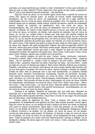 acordado, por esses demônios que visitam à noite. Entenderam? Já deu para entender, já
sabe do que eu estou falando? Pronto. Agora tem mais gente do que vocês suspeitavam,
não é? Tudo o que estamos trazendo está aqui... são demônios.
Diga Em nome de Jesus, eu me levanto agora contra todo o espírito de luxúria em
minha vida. Agora vai dizendo quais os espírito de luxúria, desde masturbação até
bestialismo, vai, em nome de Jesus, vai expulsando, um por um e diga, espírito de
masturbação, fora em nome de Jesus. Espírito de adultério, fora. Vai dizendo os seus, vá
dizendo aquilo que no passado, desde criança. Espírito de estupro, espírito de violentação
sexual; espírito de sodomia; de lesbianismo, fora, em nome de Jesus; de
homossexualismo, fora, em nome de Jesus; de bestialismo, fora, em nome de Jesus; vá
falando, vá falando. Eu ordeno a todo espírito súcuvo e úncuvo, que visita de noite, fora,
em nome de Jesus; vá citando, vá citando, todo espírito de sedução, fora em nome de
Jesus; vá, um por um, respire fundo e manda sair; todo sexo oral, espírito maligno de
perversão no casamento, fora em nome de Jesus; toda fantasia sexual, fora em nome de
Jesus; vá, vá, vá, espírito de pornografia, fora, em nome de Jesus; todo espírito de pomba
gira, saaaaiiiiiiiiiii; espíritos de pomba gira, batam em retirada, em nome do Senhor Jesus.
Vai, abra a boca. Todo espírito que opera na área do sexo, bata em retira agora, em nome
de Jesus. Sai. Alguém não está conseguindo? Alguém não está conseguindo resistir? Se
não tiver, venha aqui para a frente. Nós todos vamos ajudar. Alguém não está conseguindo
resistir a estes demônios? Venha aqui para o meio. Alguém na área do sexo não está
conseguindo resistir? Os pastores vão ajudar aqui. Abra a boca. Venha para o meio, venha
para o meio. Pastores, ajudem aqui, ajudem-nos a se levantar.
Todo espírito maligno na área do sexo. Vamos, vamos, continuem, continuem.
Comecem a resistir. Diga o nome dos seus pecados. Começa. Impõe as mãos... impõe as
mãos... dá um comando aí... impõe a mão na cabeça e dá uma ordem... pastora Malú,
impõe a mão... pastores, imponham as mãos, imponham as mãos... dê uma ordem... impõe
as mãos em um por um desses que estão aí. Abra a boca. Resista. Ordena que vá embora.
Pedofilia. você tentou uma criança, você abusou de uma criança. Mande este demônio sair
da sua vida agora. Fooraaaa, em nome de Jesus. Vamos começar a desatar as cadeias,
prisões de alma. Não se preocupe com o que está acontecendo, os pastores estarão
tomando conta. Espíritos homossexuais, fooraaaaaa. Espírito de perversão, fooraaaa.
Todo espírito de pomba gira, fooraaaaa, em nome de Jesus. Todo pecado da área do
sexo, fooraaaa, em nome de Jesus. Foooooraaaaaa, fooooraaaaaa, em nome de Jesus.
Resista, resista. Todo pecado da área do sexo, fooooraaaaa, em nome de Jesus. Espírito
de masturbação, foooraaaaaa, em nome de Jesus. Fora! Fora!. Solta o meu corpo... solta o
meu corpo... solta o meu corpo... em nome de Jesus. Satanás maldito, espírito de sodomia,
sooooltaaaaaa. Todo espírito lésbico, todo espírito homossexual, soooooltaaaaaa, sai, sai,
em nome de Jesus, em nome de Jesus. Aleluia.
Comece a se desligar. Ninguém se preocupe com que está aqui. Ninguém se
preocupe com o que está aqui. Um pastor ali, por favor. Por favor, nenhuma pessoa, que
não seja pastor venha expulsar demônio. Fique todo o mundo no seu lugar. Há uma equipe
que vai tratar disso. Você simplesmente ora.
Vamos agora às ligaduras de alma. Todo a pessoa com quem se pecou
sexualmente, foi estabelecida uma ligadura de alma. Não importa quantas. Vamos agora.
Diga Em nome de Jesus, eu me desligo de toda a atadura de alma com todas as pessoas
com quem eu pequei sexualmente. Agora diga o nome das pessoas: eu me desligo de
fulano, eu me desligo de beltrano. Vá se desligando, vá se desligando. Desligue-se, desde
a infância. Comece a se desatar. Eu me desato, em nome de Jesus. Eu me desato.
Lembra de cada pessoa, cada pessoa. Vá dizendo, vá dizendo, e diga em nome de Jesus
eu me desligo, em nome de Jesus eu me desligo. Vá se desligando de toda a atadura de
alma. Todas as pessoas com quem você teve relacionamento, começa a desligar, vai se
desligando, desliga. Só pense agora em você e em Jesus, o resto, esqueça. Os pastores
tomam conta.
28
 
