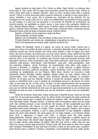 Agora, levante as mão para o Pai. Feche os olhos. Diga Senhor, eu ofereço meu
corpo para ti, meu corpo não há lugar para impureza sexual de nenhum tipo. Fecha os
meus olhos para toda a imagem sensual. Tapa os meus ouvidos para toda a palavra
sexual. Tranco a minha boca para toda a palavra maliciosa, e ofereço o meu corpo para ti,
Jesus. Santifica o meu corpo. Ele é somente teu. Santuário do teu Espírito. Eu me
consagro em meu corpo outra vez a ti, Jesus. Eu rejeitei todos os pecados do sexo e agora
eu me entrego a ti para que me possuam e me enchas do Espírito de continência, de
domínio próprio, de santidade no corpo. Jesus, o meu corpo é teu santuário. Habita em
mim. Aleluia! Aleluia! Aleluia...! Adore Jesus. O cântico sobre o Espírito Santo. Vamos ver
agora o Espírito Santo tomando conta do nosso corpo, limpando toda a impureza sexual,
limpando nosso corpo de toda a impureza sexual. Espírito Santo...
Espírito, ó Espírito nós te rogamos o poder de Deus.
Doce presença, do santo monte.
Beleza e luz e santidade. Cheio de glória, é Deus que vive em nós...
Ó Santo Espírito, vem sobre nós, resplandecer a tua glória em nosso ser
Pois tu és esperança de nossas vidas, Espírito de Deus (2x)
Repita Pai Celestial, venho a ti agora, em nome de Jesus Cristo, crendo que o
sangue de Jesus me purifica de todo o pecado, e reivindico liberdade de toda impureza de
natureza sexual que venha através dos meus olhos (ponha a mão no lugar) dos meus
olhos, dos meus ouvidos, da minha boca, do meu corpo, Senhor Jesus, liberta-me de toda
contaminação sexual através da minha mente. Eu tenho te confessado meus pecados na
área do sexo, e de antemão, eu confesso que renuncio toda comunicação imunda, toda
linguagem obscena, toda conversação suja, toda piada indecente, toda música sensual e
obscena, toda poesia... toda dança... toda literatura... toda arte... toda pornografia... todo
ato sodomita, adúltero, imoral, fornicário, de masturbação, todo afeto, todo apego a
pessoas a filosofias, a religiões, a estilo de vida, a roupa sensual, a objeto sensual,
pensamentos sensuais, palavras contrárias, roupas contrárias, livros contrários, músicas
contrárias ao estabelecido em tua Palavra. Além disso, Senhor, eu renuncio a toda
expressão destas filosofias, destas religiões, destes estilos de vida, destes meios de
comunicação, como televisão, cinema, arte, literatura, atitudes públicas ou privadas,
Senhor, eu te peço que teu Espírito continue a revelar-me qualquer ligação com estas
coisas e a identificar tudo o que é símbolo de imoralidade sexual ou de luxúria em minha
vida, no meu jeito de ser, no meu sorrir, de falar, no meu relacionamento com as pessoas
do mesmo sexo ou do sexo oposto. Pai, eu te prometo entrar num período de concerto
para que me libertes totalmente de tudo que me liga emocionalmente ou em símbolos aos
pecados da área do sexo, e reconheço que sou teu santuário e quero viver em santidade.
Aleluia!
Antes de continuar nesta área. Estas coisas que o Espírito trouxe, você vai ver tudo
o que tem na sua casa que exalta o sexo. Eu estou vendo num quarto de casal, quartos de
casais, porque pensa que é casado tem direito de explorar. Não. Há santidade no sexo,
mas não estas coisas. Roupas imorais. O Espírito está me trazendo coisas que às vezes
você não confessa porque a sua consciência não acusou de tão cauterizada que está.
Roupas provocantes, até mesmo no seu quarto de dormir. Quem disse que tudo é
permitido entre portas fechadas, é o diabo. Fotos, roupas sensuais. Pastora, que roupas?
Toda roupa provocante. Pastora, o que é roupa provocante? O que desperta o apetite
sexual de quem está olhando. Se você passa por um lugar trajado, e os homens olham
para você, e observam, e fazem uma cara... é porque você não está vestida
adequadamente. Existem áreas do corpo feminino que despertam o apetite sexual do
homem. Estas áreas não devem estar expostas no modo de vestir. Porque que dizemos
que as saias devem estar abaixo do joelho? Não têm que varrer o chão, mas tem que
cobrir as curvas, porque elas provocam. Porque você não deve estar no altar com roupas
sem mangas? Decotadas? O que que leva a mulher a expor os seu seios para o público?
Suas formas para o publico? Começa a despertar a sensualidade dos que estão vendo,
29
 
