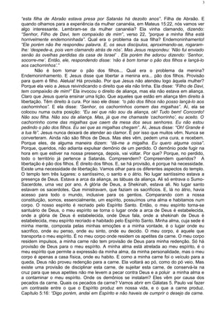 “esta filha de Abraão estava presa por Satanás há dezoito anos”. Filha de Abraão. E
quando olhamos para a experiência da mulher cananéia, em Mateus 15:22, nós vamos ver
algo interessante. Lembram-se da mulher cananéia? Ela vinha clamando, dizendo:
“Senhor, Filho de Davi, tem compaixão de mim”, verso 22, “porque a minha filha está
horrivelmente endemoninhada”. Qual era o problema da sua filha? Endemoninhamento!
“Ele porém não lhe respondeu palavra. E, os seus discípulos, aproximando-se, rogaram-
lhe: ‘despede-a, pois vem clamando atrás de nós’. Mas Jesus respondeu: ‘Não fui enviado
senão às ovelhas perdidas da casa de Israel’ . Ela porém lhe adorou dizendo: ‘Senhor,
socorre-me’. Então, ele, respondendo disse: ‘não é bom tomar o pão dos filhos e lançá-lo
aos cachorrinhos’.”
Não é bom tomar o pão dos filhos... Qual era o problema da menina?
Endemoninhamento. E Jesus disse que libertar a menina era... pão dos filhos. Provisão
para quem é filho. Aleluia! Há provisão. Por que Jesus não atendeu logo àquela mulher?
Porque ela veio a Jesus reivindicando o direito que ela não tinha. Ela disse: “Filho de Davi,
tem compaixão de mim!” Ela invocou o direito de aliança, mas ela não estava em aliança.
Claro que Jesus queria ensinar uma lição. Que aqueles que estão em aliança têm direito à
libertação. Têm direito à cura. Por isso ele disse: “o pão dos filhos não posso lançá-lo aos
cachorrinhos”. E ela disse: “Senhor, os cachorrinhos comem das migalhas”. Aí, ela se
colocou numa outra posição: “Eu sei que não sou da aliança, ok! Tudo bem! Concordo!
Não sou filha. Não sou da aliança. Mas, já que me chamaste ‘cachorrinho’, eu aceito. O
cachorrinho come das migalhas que caem da mesa dos seus senhores. Eu não estou
pedindo o pão dos filhos. Eu sei que as migalhas chegam”. Aí, Jesus disse: “Oh! Grande é
a tua fé”. Jesus nunca deixará de atender ao clamor. É por isso que muitos vêm. Nunca se
converteram. Ainda não são filhos de Deus. Mas eles vêm, pedem uma cura, e recebem.
Porque eles, de alguma maneira dizem: “dá-me a migalha. Eu quero alguma coisa”.
Porque, queridos, não adianta expulsar demônio de um perdido. O demônio pode fugir na
hora em que estiver na nossa presença, depois, vai voltar. Por que? Porque, no perdido,
todo o território já pertence a Satanás. Compreendem? Compreendem queridos? A
libertação é pão dos filhos. É direito dos filhos. E, se há provisão, é porque há necessidade.
Existe uma necessidade de libertação. Vamos olhar para os diferentes aspectos do templo.
O templo tem três lugares: o santíssimo, o santo e o átrio. No lugar santíssimo estava a
presença de Deus. Estava a arca da aliança, as tábuas da aliança. Ali só entrava o Sumo-
Sacerdote, uma vez por ano. A glória de Deus, a Shekinah, estava ali. No lugar santo
estavam os sacerdotes. Que ministravam, que faziam os sacrifícios. E, lá no átrio, havia
acesso para todo o mundo, inclusive para os gentios. Comparando com a nossa
constituição, somos, essencialmente, um espírito, possuímos uma alma e habitamos num
corpo. O nosso espírito é recriado pelo Espírito Santo. Então, o meu espírito torna-se
santuário de Deus, o meu espírito se torna o lugar onde a arca de Deus é estabelecida,
onde a glória de Deus é estabelecida, onde Deus fala, onde a shekinah de Deus é
estabelecida, meu espírito recriado e habitado pelo Espírito Santo. Minha alma, cuja sede é
minha mente, composta pelas minhas emoções e a minha vontade, é o lugar onde eu
sacrifico, onde eu penso, onde eu sinto, onde eu decido. O meu corpo, é aquele que
transporta o meu espírito. É no meu corpo onde residem os apetites da carne. O meu corpo
residem impulsos, a minha carne não tem provisão de Deus para minha redenção. Só há
provisão de Deus para o meu espírito. A minha alma está atrelada ao meu espírito, é o
meu espírito que permite a expressão da minha alma, da minha personalidade, mas o meu
corpo é apenas a casa física, onde eu habito. E como a minha carne foi o veículo para a
queda, Deus não proveu redenção para a carne. Ela voltará ao pó, como do pó veio. Mas
existe uma provisão de disciplinar esta carne, de sujeitar esta carne, de conservá-la na
cruz para que seus apetites não me levem a pecar contra Deus e a poluir a minha alma e
a contaminar o meu espírito. Onde os demônios se instalam? Eles vêm por causa dos
pecados da carne. Quais os pecados da carne? Vamos abrir em Gálatas 5. Paulo vai fazer
um contraste entre o que o Espírito produz em nossa vida, e o que a carne produz.
Capítulo 5:16: “Digo porém, andai em Espírito e não haveis de cumprir o desejo da carne.
3
 
