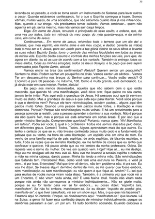 levando-os ao pecado, e você se torna assim um instrumento de Satanás para levar outros
a pecar. Quando estávamos confessando, foi o que o Espírito começou a trazer. Somos
vítimas, muitas vezes, de uma sociedade, que não sabemos quanto dela já nos influenciou.
Mas, quando a luz chega, nós precisamos tomar cuidado. Vamos continuar... quem não
aguenta em pé, senta mesmo, mas nós vamos sair daqui limpos.
Diga: Em nome de Jesus, renuncio o principado do sexo oculto, e ordeno, que, de
uma vez por todas, bata em retirada do meu corpo, do meu guarda-roupa, e da minha
casa, em nome de Jesus.
Continuamos... Em nome de Jesus, reivindico todo o terreno que um dia dei a
Satanás, que meu espírito, em minha alma e em meu corpo, e dedico (levante as mãos)
todo o meu ser a ti, Jesus, para ser usado para a tua glória (feche os seus olhos e levante
as suas mãos) Espírito Santo, toma o controle das minhas faculdades em todas as áreas
da minha vida. Espírito Santo assume o controle das minhas funções sexuais, para que, de
agora em diante, eu só as use de acordo com a tua vontade. Também te entrego todos os
meus afetos, todas as minhas emoções, todos os meus desejos, e te peço que eles sejam
controlados pelo Espírito Santo, aleluia!
Vamos entrar na área dos sentimentos? Aleluia? Querem sentar um pouquinho?
Sentem no chão. Podem sentar um pouquinho no chão. Vamos cantar um cântico... Vamos
Ter um descansozinho nos braços do Senhor para continuar... Vocês estão vendo? O
Encontro é para 50 pessoas, no máximo, 100. Como é muito grande, está demorando. Eu
já devia estar em cura interior. Porém, aleluia!
Eu peço aos menos desavisados, aqueles que não sabem com o que estão
mexendo, que quando há uma manifestação, você deve orar, fique quieto no seu canto,
jamais tente imitar. Pois aqui está a grandeza de Jesus. Há pessoas aqui que já serviram
muito ao diabo. Mas a grandeza de Jesus é que está aqui para libertar. Você sabe porque
é que o demônio vem? Porque ele teve reivindicações, existem pactos... alguns aqui têm
pactos muito fortes. Quando uma pessoa tem pactos muito fortes, a libertação é mais
demorada. Porque? Porque são reivindicações muito velhas. E há um crescimento para a
pessoa aprender a resistir, para a pessoa aprender a dominar a sua vontade. Não é porque
ela não queira fluir, mas é porque ela está amarrada em certas áreas. É por isso que a
gente ministra libertação. Compreendem queridos? Portanto, nunca ajam: “Ah! Manifestou
em fulano”. Podia ser você. E qual é o problema? Todos nós somos atacados pelo diabo,
em diferentes graus. Correto? Todos. Todos. Alguns aprenderam mais do que outros. Eu
tenho a certeza de que se eu não tivesse conhecido Jesus muito cedo e o fundamento de
palavra que eu tenho, na hora de uma libertação, um espírito viria em cima de mim. Eu
venho de uma família espírita de pais espíritas, de avós espíritas, de bisavós espíritas, e
tudo. Toda as vezes que eu ministro libertação, eu me lembro de coisas que eu tenho que
confessar e quebrar. Há pouco ainda que eu me lembro da minha professora, Odina. De
repente veio o nome da mulher. De vez em quando vem. Hoje? Hoje ali... eu me desligo.
Hoje eu me desliguei até do meu avô ali. Meu avô me levando à sessão espírita e botando
a mão na minha cabeça, dando passe. Minha tia lendo a minha mão. São reivindicações
que Satanás tem. Percebem? Mas, como você tem uma estrutura na Palavra, e você já
vem... é por isso. Entendem? Mal que tiver ali dentro, não tem problema não, é pra sair. Eu
vou lhe dizer. Se tivesse algum demônio dentro de mim, eu iria querer que fosse embora,
com manifestação ou sem manifestação, eu não quero é que fique aí. Amém? Eu sei que
para muitos de vocês nunca viram nada disso. Também, é a primeira vez que você vai a
um Encontro. E não viram nada ainda, né? É uma faxina total. Vocês não viram nada
porque nós ainda não começamos a ministrar individualmente... Não se glorie muito,
porque se eu for testar para ver se foi embora... eu posso dizer: “espíritos tais,
manifestem”. Se não foi embora, manifestam-se. Se eu disser: “espírito de pomba gira,
manifeste-se”, o que tiver camuflado, vai ser um show aqui. Mas, o que que nós fazemos?
Estamos aqui no controle. Porque, se disséssemos aqui: “manifestem-se”, que loucura. Lá
na Suíça, a gente foi fazer esta confissão depois de ministrar individualmente, porque os
demônios passaram a cair, um por um. Tá tudo bonitinho adorando. Quando colocava a
30
 