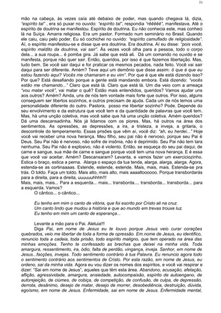 mão na cabeça, às vezes caía até debaixo de poder, mas quando chegava lá, dizia,
“espírito tal” , era só puxar no ouvido: “espírito tal”, respondia “rêêêêê”, manifestava. Até o
espírito de doutrina se manifestou. Espírito de doutrina. Eu não conhecia este, mas conheci
lá na Suíça. Amarra religiosa. Era um pastor. Formado num seminário no Brasil. Quando
ele caiu, caiu pelo poder. Eu só cochichei no ouvido: “espírito camuflado de religiosidade”.
Aí, o espírito manifestou-se e disse que era doutrina. Era doutrina. Aí eu disse: “pois você,
espírito maldito da doutrina, vai sair”. Às vezes você olha para a pessoa, todo o corpo
dela... a sua roupa... é pomba gira. Já sabe que está ali. Dá um comando no ouvido e se
manifesta, porque não quer sair. Então, queridos, por isso é que fazemos libertação. Mas,
tudo bem. Se você sair daqui e for praticar os mesmos pecados, nada feito. Você vai sair
daqui para ser diferente. Amém? Teve aqui um demônio que disse assim: ö que é que eu
estou fazendo aqui? Vocês me chamaram e eu vim”. Por que é que ele está dizendo isso?
Por que? Está desafiando porque a gente está mandando embora. Está dizendo: “vocês
estão me chamando...” Claro que está lá. Claro que está lá. Um dia veio com a ameaça
“vou matar você”, vai matar o quê? Estão mais entendidos, queridos? Vamos ajudar uns
aos outros? Amém? Ainda, uns de nós tem vontade mais forte que outros. Por isso, alguns
conseguem ser libertos sozinhos, e outros precisam de ajuda. Cada um de nós temos uma
personalidade diferente do outro. Pastora, posso me libertar sozinho? Pode. Depende do
seu envolvimento e da estrutura que você tem e da quantidade de palavras que você tem.
Mas, há uma unção coletiva, mas você sabe que há uma unção coletiva. Amém queridos?
Dá uma descansadinha. Nós já lidamos com os piores. Mas, há outros na área dos
sentimentos. As opressões, as depressões, a ira, a tristeza, a inveja, a gritaria, o
descontrole do temperamento. Essas prisões que vêm aí, você diz: “ah, eu herdei...” Hoje
você vai receber uma nova herança. Meu filho, seu pai não é nervoso, porque seu Pai é
Deus. Seu Pai não é nervoso, não sofre de insônia, não é deprimido. Seu Pai não tem tara
nenhuma. Seu Pai não é explosivo, não é violento. Então, se esqueça do seu pai daqui, de
carne e sangue, sua mãe de carne e sangue porque você tem uma nova herança. E é essa
que você vai aceitar. Amém? Descansaram? Levanta, e vamos fazer um exerciciozinho.
Estica o braço, estica a perna. Alarga o espaço da tua tenda, alarga, alarga, alarga. Agora,
estenda-se as cortinaaaas. Estende, estende, estende. Mais, mais, mais. Estenda-se pra
trás. O toldo. Faça um toldo. Mais alto, mais alto, mais aaaaltoooooo. Porque transbordarás
para a direita, para a direita, uuuuuuhhhh!!!
Mais, mais, mais... Para a esquerda... mais... transborda.... transborda... transborda... para
a esquerda. Vamos?
O cântico... o cântico...
Eu tenho em mim o canto de vitória, que foi escrito por Cristo ali na cruz.
Um canto lindo que mudou a história e que ao mundo em trevas trouxe luz.
Eu tenho em mim um canto de esperança...
Levante a mão para o Pai. Aleluia!!!
Diga Pai, em nome de Jesus eu te louvo porque Jesus veio curar corações
quebrados, veio me libertar de toda a forma de opressão. Em nome de Jesus, eu identifico,
renuncio toda a cadeia, toda prisão, todo espírito maligno, que tem operado na área das
minhas emoções. Tenho te confessado as brechas que deixei na minha vida. Toda
amargura, ressentimento, ira, ódio, falta de perdão, vingança, inveja. Senhor, em nome de
Jesus...facções, invejas. Todo sentimento contrário á tua Palavra. Eu renuncio agora todo
o sentimento contrário aos sentimentos de Cristo. Por esta razão, em nome de Jesus, eu
ordeno, sai da minha vida. Agora eu vou dizer os nomes dos espíritos, e você vai respirar e
dizer: “Sai em nome de Jesus”, aqueles que têm esta área. Abandono, acusação, afetação,
aflição, agressividade, amargura, ansiedade, autocompaixão, espírito de autoengano, de
autorejeição, de ciúmes, de cobiça, de competição, de confusão, de culpa, de depressão,
derrota, desânimo, desejo de matar, desejo de morrer, desobediência, destruição, dúvida,
egoísmo, em nome de Jesus. Enfermidade, sai em nome de Jesus. Enfermidade mental,
31
 