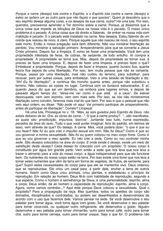 Porque a carne (desejo) luta contra o Espírito, e o Espírito luta contra a carne (desejo) e
estes se opõem um ao outro para que não façais o que quereis”. Quem já descobriu que o
seu espírito deseja alguma coisa, e os desejos da sua carne, outra? Há uma luta. Por isso,
queridos, precisamos aprender a Ter domínio sobre a carne. Porque, já dissemos que a
única coisa que impede as bênçãos de Deus na nossa vida é o pecado. O nosso único
problema é o pecado. A única coisa que dá direito a Satanás, de entrar na nossa vida com
maldição é pecado. E o pecado está instalado na carne. Nos desejos. Estou falando de um
crente que nasceu de novo, é claro. Porque aquele que não nasceu de novo, o seu espírito
está morto. Então a nossa pregação será bem diferente. Não vou ministrar libertação ao
perdido. Vou ministrar a salvação primeiro. Arrependimento para que se converta a Jesus
Cristo primeiro. Depois faz a limpeza. É como se fosse uma propriedade. Você tem uma
propriedade infestada de feras, de cobras, de serpente, de todo entulho. Aí compra a
propriedade. A propriedade se torna sua. Mas, depois da propriedade se tornar sua, é
preciso se fazer uma limpeza. E, depois de fazer uma limpeza, é preciso fazer o que?
Embelezar a propriedade. Porque, depois de fazer a limpeza, quanto buraco fica, quanta
feiúra fica depois de uma libertação. Por isso, tem muita pessoa que não se conserta.
Porque, passa por uma libertação, mas não cuidou do terreno, para substituir, para
renovar, para por outras coisas, para embelezar. Veio a uma sessão de libertação e diz:
“Ah! Eu fiz libertação!”, e continua tão troncho quanto antes, porque não substituiu o
terreno. Não colocou as coisas no lugar. Continua com os buracos esburacados. E aí,
quando Jesus diz que sai um demônio, vai embora para lugares ermos, e depois de
passado algum tempo diz: “deixe-me ver como é que está lá a casa”. Se estiver
desocupada, nem vem sozinho, vem com mais sete. Por isso, se nós não ministrarmos
libertação como convém, faremos mais mal do que bem. Por isso é que o pessoal que não
veio aqui ontem, eu disse: “Não pode vir aqui. Vai primeiro participar de arrependimento,
antes de participar de libertação”. Correto? Limpeza!
Há uma luta. Prossegue no v. 18: “Mas, se sois guiados pelo Espírito de Deus, não
estais debaixo da lei: Ora, as obras da carne...”. O que a carne produz? “...são manifestas,
as quais são: prostituição, impureza, lascívia”. Juntando isso tudo, numa expressão,
pecados da área do sexo. Tudo o que você puder imaginar, fora do padrão, em termos de
sexo, vem através de que? Do desejo. A carne. Mas, você poderá dizer: “o que é que eu
vou fazer? Não fui eu que criei o impulso sexual em mim. Não foi Deus? Como é que eu
vou governar a minha sexualidade. Não foi eu quem colocou no meu corpo fome. Como é
que eu vou governar o meu apetite. Eu não criei a sede. Como eu vou controlar minha
sede. São desejos colocados na área do corpo. E onde existe o desejo, existe um meio de
satisfação deste desejo? Cada desejo foi colocado com um propósito. O nosso corpo é
constituído por água em grande parte. Vem então a sede que nos leva que nos leva a
trazer o alimento para a vida do nosso corpo, a água indispensável para que ele funcione
bem. Os nutrientes do nosso corpo estão na terra. Por isso existe uma fome que nos leva a
tomar estes nutrientes que vêm da terra em forma de vegetais, de frutos, de semente, para
que? Suprir estas necessidades do corpo para que ele se mantenha vivo. Deus ordenou
que se reproduzisse. Ele criou um casal para, a partir dele, encher a terra de outros
homens. Assim como Deus criou animais, criou plantas, e estabeleceu o princípio da
reprodução. Em relação ao homem, Deus fê-lo com habilidade de reprodução, segundo a
sua espécie. Como o homem é semelhança de Deus, é uma personalidade: espírito, alma
e corpo, Deus então, dá ao homem a capacidade de reprodução: espírito, alma e corpo.
Agora, como vamos controlar...? Aqui está porque Deus colocou a sexualidade. Qual o
propósito? Para a propagação da raça. Mas queridos, todos os apetites do corpo são
domados, disciplinados e controlados, ou podem ser desenfreados e desenvolvidos de
acordo com o uso que fazemos dele. Vamos pensar na sede. Se você desenvolve o seu
paladar para tomar água, você toma água com gosto. Se você desenvolve o seu paladar
para tomar coca-cola, ou qualquer outro refrigerante, ele desenvolve o gosto. Alguém
desenvolve o seu paladar para tomar chimarrão, outro para tomar café, outro para tomar
chá, outro para tomar cerveja, outro para tomar uísque. Seja o que for. O problema não
4
 
