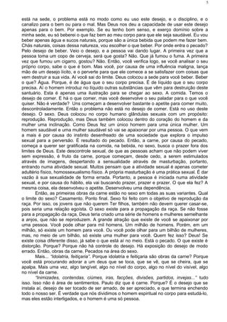 está na sede, o problema está no modo como eu uso este desejo, e o disciplino, e o
canalizo para o bem ou para o mal. Mas Deus nos deu a capacidade de usar este desejo
apenas para o bem. Por exemplo. Se eu tenho bom senso, e exerço domínio sobre a
minha sede, eu só beberei o que faz bem ao meu corpo para que ele seja saudável. Eu vou
beber apenas água e sucos naturais, porque são a única bebida que podem me fazer bem.
Chás naturais, coisas dessa natureza, vou escolher o que beber. Por onde entra o pecado?
Pelo desejo de beber. Veio o desejo, e a pessoa vai dando lugar. A primeira vez que a
pessoa toma um copo de cerveja, será que gosta? Não. Que já fumou o fuma. A primeira
vez que fumou um cigarro, gostou? Não. Então, você verifica logo, se você analisar o seu
próprio corpo, sabe o que é bom. Mas você, por causa de uma influência maligna, lança
mão de um desejo lícito, e o perverte para que ele comece a se satisfazer com coisas que
vem destruir a sua vida. Aí você sai do limite. Deus colocou a sede para você beber. Beber
o que? Água. Porque, é de água que o seu corpo precisa. É de líquido que o seu corpo
precisa. Aí o homem introduz no líquido outras substâncias que vêm para destruição deste
santuário. Esta é apenas uma ilustração para se chegar ao sexo. A comida. Temos o
desejo de comer. E há o que comer, mas você desenvolve o seu paladar para o que você
quiser. Não é verdade? Uns começam a desenvolver bastante o apetite para comer muito,
descontroladamente. Então o problema não está no desejo de comer. Está no uso deste
desejo. O sexo. Deus colocou no corpo humano glândulas sexuais com um propósito:
reprodução. Reprodução, mas Deus também colocou dentro do coração do homem e da
mulher uma inclinação. Como Deus fez um único homem para uma única mulher. Um
homem saudável e uma mulher saudável só vai se apaixonar por uma pessoa. O que vem
a mais é por causa do instinto desenfreado de uma sociedade que explora o impulso
sexual para a perversão. É resultado do pecado. Então, a carne, por causa do pecado,
começa a querer ser gratificada na comida, na bebida, no sexo, busca o prazer fora dos
limites de Deus. Este descontrole sexual, de que as pessoas acham que não podem viver
sem expressão, é fruto da carne, porque começam, desde cedo, a serem estimulados
através de imagens, despertando a sensualidade através de masturbação, portanto,
entrando numa atividade sexual. Muitos pensam que a atividade sexual é apenas cometer
adultério físico, homossexualismo físico. A própria masturbação é uma prática sexual. É dar
vazão à sua sexualidade de forma errada. Portanto, a pessoa é iniciada numa atividade
sexual, e por causa do hábito, ela vai buscando prazer, prazer e prazer. O que ela fez? A
mesma coisa, ela desenvolveu o apetite. Desenvolveu uma dependência.
Então, as primeiras obras da carne estão no sexo em todas as suas variantes. Qual
o limite do sexo? Casamento. Ponto final. Sexo foi feito com o objetivo de reprodução da
raça. Por isso, os jovens que não querem Ter filhos, também não devem querer casar-se,
pois seria uma relação egoísta. O sexo existe para a propagação da raça. Se não fosse
para a propagação da raça, Deus teria criado uma série de homens e mulheres semelhante
a anjos, que não se reproduzem. A grande atração que existe de você se apaixonar por
uma pessoa. Você pode olhar para mil homens. Um milhão de homens. Porém, em um
milhão, só existe um homem para você. Ou você pode olhar para um bilhão de mulheres,
mas, no meio de um bilhão, só existe uma mulher para você. Quem fez isso? Deus! Se
existe coisa diferente disso, já sabe o que está aí no meio. Está o pecado. O que existe é
distorção. Porque? Porque não há controle do desejo. Há exposição do desejo de modo
errado. Então, obras da carne. Pecados na área do sexo.
Mais... “Idolatria, feitiçaria”. Porque idolatria e feitiçaria são obras da carne? Porque
você está procurando adorar a um deus que se toca, que se vê, que se cheira, que se
apalpa. Mais uma vez, algo tangível, algo no nível do corpo, algo no nível do visível, algo
no nível da carne.
“Inimizades, contendas, ciúmes, iras, facções, divisões, partidos, invejas...” tudo
isso. Isso não é área de sentimentos. Paulo diz que é carne. Porque? É o desejo que se
instala aí, desejo de ser tocado de ser amado, de ser apreciado, e que termina enchendo
todo o nosso ser. É verdade que nós dividimos o homem espiritual no corpo para estudá-lo,
mas eles estão interligados, e o homem é uma só pessoa.
5
 