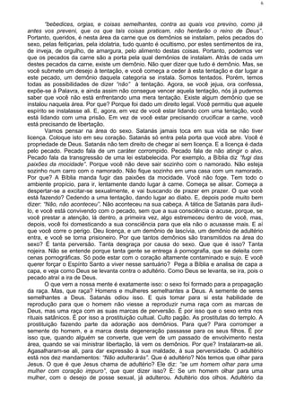 “bebedices, orgias, e coisas semelhantes, contra as quais vos previno, como já
antes vos preveni, que os que tais coisas praticam, não herdarão o reino de Deus”.
Portanto, queridos, é nesta área da carne que os demônios se instalam, pelos pecados do
sexo, pelas feitiçarias, pela idolatria, tudo quanto é ocultismo, por estes sentimentos de ira,
de inveja, de orgulho, de amargura, pelo alimento destas coisas. Portanto, podemos ver
que os pecados da carne são a porta pela qual demônios de instalam. Atrás de cada um
destes pecados da carne, existe um demônio. Não quer dizer que tudo é demônio. Mas, se
você submete um desejo à tentação, e você começa a ceder à esta tentação e dar lugar a
este pecado, um demônio daquela categoria se instala. Somos tentados. Porém, temos
todas as possibilidades de dizer “não” à tentação. Agora, se você jejua, ora confessa,
expõe-se à Palavra, e ainda assim não consegue vencer aquela tentação, nós já pudemos
saber que você não está enfrentando uma mera tentação. Existe algum demônio que se
instalou naquela área. Por que? Porque foi dado um direito legal. Você permitiu que aquele
espírito se instalasse ali. E, agora, em vez de você estar lidando com uma tentação, você
está lidando com uma prisão. Em vez de você estar precisando crucificar a carne, você
está precisando de libertação.
Vamos pensar na área do sexo. Satanás jamais toca em sua vida se não tiver
licença. Coloque isto em seu coração. Satanás só entra pela porta que você abre. Você é
propriedade de Deus. Satanás não tem direito de chegar aí sem licença. E a licença é dada
pelo pecado. Pecado fala de um caráter corrompido. Pecado fala de não atingir o alvo.
Pecado fala da transgressão de uma lei estabelecida. Por exemplo, a Bíblia diz “fugi das
paixões da mocidade”. Porque você não deve sair sozinho com o namorado. Não esteja
sozinho num carro com o namorado. Não fique sozinho em uma casa com um namorado.
Por que? A Bíblia manda fugir das paixões da mocidade. Você não foge. Tem todo o
ambiente propício, para ir, lentamente dando lugar à carne. Começa se alisar. Começa a
despertar-se a excitar-se sexualmente, e vai buscando de prazer em prazer. O que você
está fazendo? Cedendo a uma tentação, dando lugar ao diabo. E, depois pode muito bem
dizer: “Não, não aconteceu”. Não aconteceu na sua cabeça. A tática de Satanás para iludi-
lo, e você está convivendo com o pecado, sem que a sua consciência o acuse, porque, se
você prestar a atenção, lá dentro, a primeira vez, algo estremeceu dentro de você, mas,
depois, você foi domesticando a sua consciência para que ela não o acusasse mais. E aí
que você corre o perigo. Deu licença, e um demônio de lascívia, um demônio de adultério
entra, e você se torna prisioneiro. Por que tantos demônios são transmitidos na área do
sexo? É tanta perversão. Tanta desgraça por causa do sexo. Que que é isso? Tanta
nojeira. Não se entende porque tanta gente se entrega à pornografia, que se deleita com
cenas pornográficas. Só pode estar com o coração altamente contaminado e sujo. E você
querer forçar o Espírito Santo a viver nesse santuário? Pega a Bíblia e analisa de capa a
capa, e veja como Deus se levanta contra o adultério. Como Deus se levanta, se ira, pois o
pecado atraí a ira de Deus.
O que vem a nossa mente é exatamente isso: o sexo foi formado para a propagação
da raça. Mas, que raça? Homens e mulheres semelhantes a Deus. A semente de seres
semelhantes a Deus. Satanás odiou isso. E quis tomar para si esta habilidade de
reprodução para que o homem não viesse a reproduzir numa raça com as marcas de
Deus, mas uma raça com as suas marcas de perversão. É por isso que o sexo entra nos
rituais satânicos. É por isso a prostituição cultual. Culto pagão. As prostitutas do templo. A
prostituição fazendo parte da adoração aos demônios. Para que? Para corromper a
semente do homem, e a marca desta degeneração passasse para os seus filhos. É por
isso que, quando alguém se converte, que vem de um passado de envolvimento nesta
área, quando se vai ministrar libertação, lá vem os demônios. Por que? Instalaram-se ali.
Agasalharam-se ali, para dar expressão à sua maldade, á sua perversidade. O adultério
está nos dez mandamentos: “Não adulterarás”. Que é adultério? Nós temos que olhar para
Jesus. O que é que Jesus chama de adultério? Ele diz: “se um homem olhar para uma
mulher com coração impuro”, que quer dizer isso? É: Se um homem olhar para uma
mulher, com o desejo de posse sexual, já adulterou. Adultério dos olhos. Adultério da
6
 