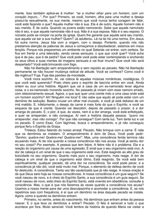 mente. Isso também aplica-se ã mulher: “se a mulher olhar para um homem, com um
coração impuro...”. Por que? Primeiro, se você, homem, olha para uma mulher e deseja
possuí-la sexualmente, na sua mente, mesmo que você nunca tenha coragem de falar,
você está fazendo o que? Aquela mulher não é sua. Ela é de outro. Aquele homem não é
seu marido. É de outra. Quando os jovens estão namorando. Sabe que aquele namorado
não é seu, e que aquela namorada não é sua. Não é a sua esposa. Não é o seu esposo. O
noivado pode se romper na porta da igreja. Quem lhe garante que aquele será seu marido,
que aquela vai ser a sua mulher? Quem? Já adulterou. Lá na lei há uma norma. Em Jesus
há outra norma. Jesus lida com a origem, com o desejo. Portanto, quando nós não
prestamos atenção às palavras de Jesus e começamos a desobedecer, estamos em maus
lençóis. Porque nós preparamos um ambiente no qual Satanás vai entrar, com certeza. Se
fica em frente a uma televisão, vendo cenas sensuais, o que que você quer? Você acha
que é de pau, que é de pedra? Que você pode você pode estar contemplando e enchendo
os seus olhos e suas mentes de imagens sensuais e vai ficar imune? Que você não será
despertado? Você está brincando com fogo.
Não há libertação sem arrependimento e sem repúdio ao pecado. Não há libertação
permanente se não houver mudança radical de atitude. Você se conhece? Como você é
tão ingênuo? Fuja. Fuja das paixões da mocidade.
Você mora sozinho. Aí, vai coloca lá aquelas músicas românticas, nostálgicas. O
que você está querendo? Prato cheio para o espírito de lascívia entrar em você. Ainda
ontem eu ouvi uma história. Alguém que vai à casa de um ex-namorado levar alguma
coisa, e o ex-namorado morando sozinho. No passado já viviam com esse namoro errado,
com relacionamento sexual. Agora, o que que quer uma crente indo a uma casa onde está
um homem sozinho? Ah! Ninguém me toca! E não sabe que aquilo ali pode estar com um
demônio de sedução. Bastou cruzar um olhar mal cruzado, e você já está debaixo de um
imã maldito. E, infelizmente, o desejo da carne é mais forte do que o Espírito, e você se
esquece de que é crente. Quando vai descobrir, depois de passado o prazer, é a dor
amarga do pecado. E, o pior, é que, às vezes, nem é a dor amarga, você está enfeitiçado,
e quer se arrepender, e não consegue. Aí vem a história daquela pessoa: “quero me
arrepender, mas não consigo”. Por que não consegue? Com tanta luz. Tem tanta luz e cai
no pecado. É como Esaú. Com lágrimas, busca o arrependimento, e já não conseguiu
porque feriu o Espírito da Graça.
Tristeza. Estou falando do nosso arraial. Pecado. Não brinque com a carne. É nela
que os demônios se instalam. O arrependimento é dom de Deus. Você pode pedir:
“Senhor, quebra-me! Quebra-me! Quebra-me!”. Mas, uma consciência ferida termina não
acusando mais. Ai de nós quando a nossa consciência não nos acusa. Você já sentiu dor
no seu corpo? Por exemplo. A pessoa que tem febre. A febre não é o problema. Ela e a
reação do organismo por causa de uma agressão. É sinal que o seu organismo está vivo. A
dor de cabeça é um sinal de que o seu organismo está vivo. Está reagindo ao alto grau de
toxicidade no seu organismo. Quanto mais puro o seu organismo, mais reage. A dor de
cabeça é um sinal de que o organismo está ótimo. Está reagindo. Se você está bem
espiritualmente, qualquer pecado, dá uma dor na consciência. Se você pode pecar, e a
consciência já não dói, você está muito mal. Porque, o elemento de defesa dentro de você
foi destruído. A consciência. Tanta vez tão cauterizada que já não reage. A nossa oração é
de que Deus sare hoje as nossas consciências. A nossa consciência é um guia seguro? Se
você nasceu de novo, e é cheio do Espírito Santo, a sua consciência é um guia seguro. Se
você nasceu de novo, está cheio do Espírito Santo, está vivendo em obediência, consulte a
consciência. Mas, o que é que nós fazemos às vezes quando a consciência nos acusa?
Usamos a nossa mente para dar uma desculpazinha e acomodar a consciência. E, se nós
repetimos isso com frequência, é aí que um demônio na área daquele pecado se instala.
Agora, como e quando os demônios entram.
Primeiro, no ventre, antes do nascimento. Há demônios que entram antes da pessoa
nascer. E o que leva os demônios a entrar? Pecado. O feto é sensível a tudo o que
acontece por fora. Muito sensível. Você lembra da história de quando Maria vai visitar a
7
 