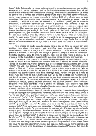 Isabel? João Batista salta no ventre materno ao entrar em contato com Jesus que também
estava em outro ventre. João era cheio do Espírito ainda no ventre materno. Saiu, há não
muito tempo atrás na Super Interessante, um artigo mostrando as descobertas e os testes
de como o feto é afetado pelo ambiente, pela postura do pai e da mão, como ouve vozes,
como reage, responde ao medo, responde à rejeição. Está aí a ciência, com as suas
pesquisas hoje para revelar que, verdadeiramente, a concepção, o modo como foi
concebido, o espírito com que foi concebido, o ambiente psicológico, o ambiente
emocional, o ambiente espiritual que cercou a gravidez, está afetando o tipo de
relacionamento entre o marido e a mulher, e aí vem inclusive as recomendações para o pai
falar com o filho ainda no ventre materno. Nós que trabalhamos com libertação e cura
interior, já sabemos, por revelação do Espírito, pelo auxílio do Espírito, pelo discernimento,
pelas experiências, que as coisas são assim. Muitas vezes está lá no ato da concepção.
Por isso Deus nos leva à raiz do problema. Por isso, nunca diga, queridos: Eu nunca posso
mudar. Eu nasci assim. Porque, o poder da cruz vai lá no ato da sua concepção, na raiz. Lá
durante a gravidez, durante o nascimento, para realizar uma obra profunda. Porque você já
existia. No ato da concepção, você já passou a existir. Você não passou a existir quando
nasceu...
Nove meses de idade, quando passou para o lado de fora, já era um ser, com
espírito, com alma, com corpo, com emoções, com percepção. Não estavam
desenvolvidos, mas você reage a tudo quanto acontece. Como? Através da rejeição
paterna e materna, a mãe que não deseja a gravidez, porque é fruto de fornicação.
Cometeu adultério. Saiu da linha. O estupro. Todo ser da mãe rejeita a criança. E, a
criança lá dentro é rejeitada, e essa rejeição abre porta para o demônio se instalar ali.
O pecado é outra grande porta. Cada vez que nós pecamos, nós corremos perigo.
Como eu disse. Há um demônio em conexão com toda a classe de pecado voluntário.
Temos um mandamento. Vamos pensar o que é desobedecer voluntariamente. Em Efésios
4:26-27: “Irai-vos e não pequeis. Não se ponha o sol sobre a vossa ira. Nem deis lugar ao
diabo”. A Bíblia diz: “Irai-vos, mas não pequeis”. Isso é ordem. Um mandamento. “Não se
ponha o sol sobre a vossa ira”. O que que a Bíblia quer dizer? Não durma zangado.
Cuidado! Não adormeça com raiva. Não adormeça irado. Por que? O que diz o resto do
texto? “Não deis lugar ao diabo”. Significa o que? Se eu não obedeço este mandamento e
vou dormir zangado, e vou dormir irado, o que vai acontecer enquanto eu estou dormindo?
O diabo vai entrar. Os demônios não dormem. Por isso, ao dormir, devemos dormir em
obediência. Porque, quando estamos dormindo, não estamos usando a nossa vontade.
Enquanto você está acordado, você é senhor da situação. Mas, quando você está
dormindo, você já não é senhor da situação. Quando se entregam à lascívia, e vão dormir,
o espírito lascivo continua visitando e se instala.
Por palavras da nossa boca. E, por falar em palavras, queremos falar sobre alguns
vícios de linguagem que parecem tão inocentes, mas não são. Nós temos lutado contra a
“rainha dos céus”. Mas, quantos invocam a “rainha dos céus” na sua linguagem comum,
como “nossa”, “viche”, “iche”. Quantos vão para certos grupos de ioga, caratê, e aprendem
certas expressões que nem sabem o que significa e começam a proferir. Invocação.
Invocação. Invocação de demônios. Palavras da nossa boca podem abrir perfeitamente
caminho para demônios entrar. Às vezes uma moça diz: “Eu quero aquele homem, de
qualquer jeito”. Pode saber que, com esta palavra, Satanás vai abrir uma porta. “Eu quero
um filho de qualquer jeito. Eu quero me casar de qualquer jeito. Eu quero aquela mulher de
qualquer jeito”. Satanás ouve aquela palavra e vai preparar um prato para derrubá-lo. “Eu
quero aquele emprego de qualquer jeito. Eu quero aquela posição de qualquer jeito. Eu
quero isso, de qualquer jeito”. E abrimos a porta com as palavras da nossa boca. Em
Provérbios 6:2, diz: “Estás enredado com o que dizem os teus lábios, estás preso com as
palavras da tua boca”. Quanta palavra maldita tem saído por aí e que precisa ser revogada,
e temos que nos arrepender delas. Quantas palavras que proferimos e que estão soltas
nos céus. As palavras não morrem. Porque que eu posso falar aqui e a minha palavra pode
ser captada por uma onda de rádio por um aparelho de televisão? Porque eu falo aqui, do
8
 