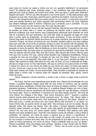 outro lado do mundo se capta a minha voz em um aparelho telefônico? Já pensaram
nisso? As palavras são vivas. Quantas vezes, o seu problema hoje está relacionado a
palavras que você já proferiu há muitos anos atrás, mas que abriu a porta para Satanás?
Alguém diz assim: “Ah! Eu sou filho de pobre e vou morrer pobre”. E não sabe porque nada
prospera na sua vida. Você abriu caminho para o demônio da miséria. Você diz assim: “Ah!
Este é o meu temperamento! Meu pai nasceu assim, eu sou assim”, e você abre uma porta
para que aquele demônio que opera naquela área permaneça dentro de você. Palavras
que atraem maldição sobre si mesmo. Palavras que o amarram, que o prendem: “Eu sou
um burro! Eu nunca vou dar nada na vida. Pra mim não tem jeito”.
Satanás não entra, se eu não der licença! Portanto, hoje temos que olhar para todas
as prisões da nossa vida e ir cavar na presença do Espírito onde a porta foi aberta.
Nenhum problema que você marcou aqui (mapeamento espiritual) será resolvido se você
não for à primeira vez que aconteceu. Se você não voltar no passado ao lugar em onde
abriu a porta, para se arrepender, ali aonde aquilo aconteceu. O que me levou aquilo?
Vamos hoje pedir ao Espírito Santo que lance luz à nossa memória, que desperte a nossa
memória. Porque, se houve um branco em sua memória, também esta é uma obra maligna
para que você não vá ao fundo do pecado, porque no reino do espírito não há passado. No
reino do espírito só existe um eterno presente. Não há tempo no reino do espírito. Não há
passado no reino do espírito. Não há distância no reino do espírito. O pecado do meu avô,
do meu bisavô é tão vivo hoje como no momento em que ele foi praticado. Outra coisa. No
reino do espírito não há morte. Meu avô não morreu. Meu bisavô não morreu. Morreu para
mim que vivo na terra. Por isso, vamos entrar também nas maldições hereditárias. Porque
o pecado do meu pai me atinge. O pecado do meu avô me atinge. Porque, no reino do
espírito, eu sou a sua extensão. Sou parte dele. E, é por isso que o pecado de Adão me
atinge. Não importa se Adão está atrás de mim seis mil anos. Eu sou a extensão de Adão,
até que eu traga a cruz no meu nascimento. Até que eu venha à cruz para morreu em Adão
e nascer em Jesus. Eu vou morrer em Adão ou vou morrer em Jesus. O Cristo que estava
na cruz, tornou-se o que eu era. Se tornou Adão. Tornou-se pecado. Então, eu morro em
Adão para nasceu em Cristo, na sua ressurreição. Para cancelar a extensão do pecado de
Adão sobre a minha vida. A mesma coisa em relação ao passado. Mas, agora, vamos
tratar do nosso.
“Deus, desperta a minha memória, e revela o dia, a hora e o lugar onde a porta foi
aberta”.
Na Suíça, tivemos uma experiência para ilustrar isso. Depois da ministração de cura
interior, a pastora Raquel chegou para falar de uma moça ou senhora, que de repente
estava toda dura, paralisada. O braço todo como se fosse um ataque cardíaco. Todo o lado
esquerdo paralisou. Totalmente a mão dura. E, a pastora Raquel chegou pra mim e falou.
E, no momento em que eu caminhava da frente para o lugar em que ela estava, o Espírito
me trouxe algo: “leve-a a identificar o momento em que esta reação ocorreu”. Na hora da
cura interior. Eu cheguei e lhe disse: “Que horas aconteceu isso?”. “quando a pastora
estava orando pelas pessoas que tinham quarenta anos”. Eu disse: “não. Quero saber o
que estava na sua mente nesta hora. Que lembrança estava aí? Ela disse: “Quando eu
tinha seis anos, o caixão da minha avó, avó morta. Minha mãe chorando. E, eu disse: ‘se
fosse minha mãe, eu queria morrer no lugar dela”. Ela começou a se ver no caixão. Ela era
atacada antes. Ela queria ser liberta, mas não sabia o porquê daquele problema. No
entanto, neste momento, eu disse: “pronto, onde este espírito de enfermidade e de morte
entrou? Ali, aos seis anos, em frente àquele caixão”. Portanto. Não adianta você estar
lidando com esse problema aqui. Você tem que descer à porta de entrada. Levei-a então à
confissão: “Eu cancelo, em nome de Jesus, a palavra que eu disse e o sentimento. A
minha avó cumpriu o número dos seus dias, eu não cumpri. Eu quero viver. Eu vou viver.
Eu vou cumprir o número dos meus dias. Eu me arrependo do que falei e revogo o que eu
disse na minha ignorância, em nome de Jesus. Toda a maldição está na cruz, eu rejeito”.
Passou a paralisia. Uma vez chegou uma senhora: “pastora, o meu marido não me tolera”.
Eu disse: “tem amante?”. “Não”. “Tem certeza?” . “Tenho. Sai de casa vai pro trabalho.
9
 