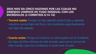DIOS NOS DA CINCO RAZONES POR LAS CUALES NO
DEBEMOS UNIRNOS EN YUGO DESIGUAL CON LOS
INCRÉDULOS (2 CORINTIOS 6:14-16)
• Tercera razón: Porque no hay relación entre Cristo y satanás,
nosotros somos hijos de Dios y los incrédulos espiritualmente
son hijos de satanás.
• Cuarta razón: Porque el cristiano no tiene parte con el incrédulo,
los hijos de Dios vivimos en este mundo, pero ya no somos de
este mundo, pero los incrédulos si aman este mundo.
 