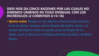 DIOS NOS DA CINCO RAZONES POR LAS CUALES NO
DEBEMOS UNIRNOS EN YUGO DESIGUAL CON LOS
INCRÉDULOS (2 CORINTIOS 6:14-16)
• Quinta razón: Porque no hay relación entre el templo de Dios y
el de los ídolos, nosotros somos templo del Espíritu Santo, y el
templo del Espíritu Santo no puede unirse al templo de los
ídolos, pues la vida de un incrédulo esta llena de ídolos, de falsos
dioses.
 